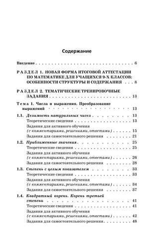 Ñîäåðæàíèå
Ââåäåíèå . . . . . . . . . . . . . . . . . . . . . . . . . . . . . . . 6
Ð À Ç Ä Å Ë 1. ÍÎÂÀß ÔÎÐÌÀ ÈÒÎÃÎÂÎÉ ÀÒÒÅÑÒÀÖÈÈ
ÏÎ ÌÀÒÅÌÀÒÈÊÅ ÄËß Ó×ÀÙÈÕÑß 9-Õ ÊËÀÑÑÎÂ:
ÎÑÎÁÅÍÍÎÑÒÈ ÑÒÐÓÊÒÓÐÛ È ÑÎÄÅÐÆÀÍÈß . . . 8
Ð À Ç Ä Å Ë 2. ÒÅÌÀÒÈ×ÅÑÊÈÅ ÒÐÅÍÈÐÎÂÎ×ÍÛÅ
ÇÀÄÀÍÈß . . . . . . . . . . . . . . . . . . . . . . . . . . 13
Ò å ì à 1. ×èñëà è âûðàæåíèÿ. Ïðåîáðàçîâàíèå
âûðàæåíèé · · · · · · · · · · · · · · · · · · 13
1.1. Äåëèìîñòü íàòóðàëüíûõ ÷èñåë . . . . . . . . 13
Òåîðåòè÷åñêèå ñâåäåíèÿ . . . . . . . . . . . . . . . . . . 13
Çàäàíèÿ äëÿ àêòèâíîãî îáó÷åíèÿ
(ñ êîììåíòàðèÿìè, ðåøåíèÿìè, îòâåòàìè) . . . . . . 15
Çàäàíèÿ äëÿ ñàìîñòîÿòåëüíîãî ðåøåíèÿ . . . . . . . . 21
1.2. Ïðèáëèæåííûå çíà÷åíèÿ. . . . . . . . . . . 25
Òåîðåòè÷åñêèå ñâåäåíèÿ . . . . . . . . . . . . . . . . . . 25
Çàäàíèÿ äëÿ àêòèâíîãî îáó÷åíèÿ
(ñ êîììåíòàðèÿìè, ðåøåíèÿìè, îòâåòàìè) . . . . . . 26
Çàäàíèÿ äëÿ ñàìîñòîÿòåëüíîãî ðåøåíèÿ . . . . . . . . 28
1.3. Ñòåïåíü ñ öåëûì ïîêàçàòåëåì . . . . . . . . 33
Òåîðåòè÷åñêèå ñâåäåíèÿ . . . . . . . . . . . . . . . . . . 33
Çàäàíèÿ äëÿ àêòèâíîãî îáó÷åíèÿ
(ñ êîììåíòàðèÿìè, ðåøåíèÿìè, îòâåòàìè) . . . . . . 34
Çàäàíèÿ äëÿ ñàìîñòîÿòåëüíîãî ðåøåíèÿ . . . . . . . . 37
1.4. Êâàäðàòíûé êîðåíü. Êîðåíü òðåòüåé
ñòåïåíè . . . . . . . . . . . . . . . . . 41
Òåîðåòè÷åñêèå ñâåäåíèÿ . . . . . . . . . . . . . . . . . . 41
Çàäàíèÿ äëÿ àêòèâíîãî îáó÷åíèÿ
(ñ êîììåíòàðèÿìè, ðåøåíèÿìè, îòâåòàìè) . . . . . . 42
Çàäàíèÿ äëÿ ñàìîñòîÿòåëüíîãî ðåøåíèÿ. . . . . . . . . 48
 