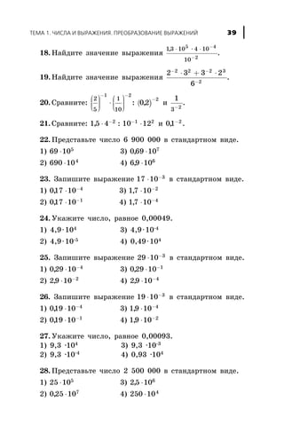 18. Íàéäèòå çíà÷åíèå âûðàæåíèÿ
13 10 4 10
10
5 4
2
, × ×× -
-
.
19. Íàéäèòå çíà÷åíèå âûðàæåíèÿ
2 3 3 2
6
2 2 2 3
2
- -
-
× + ×
.
20. Ñðàâíèòå: ( )
2
5
1
10
1 2
2
02
æ
è
çç
ö
ø
÷÷÷
×
æ
è
çç
ö
ø
÷÷÷
- -
-
: , è
1
3 2-
.
21. Ñðàâíèòå: 15 4 10 122 1 2
, :× ×- -
è 01 2
, -
.
22. Ïðåäñòàâüòå ÷èñëî 6 900 000 â ñòàíäàðòíîì âèäå.
1) 69 105
× 3) 069 107
, ×
2) 690 104
× 4) 69 106
, ×
23. Çàïèøèòå âûðàæåíèå 17 10 3
× -
â ñòàíäàðòíîì âèäå.
1) 017 10 4
, × -
3) 17 10 2
, × -
2) 017 10 1
, × -
4) 17 10 4
, × -
24. Óêàæèòå ÷èñëî, ðàâíîå 0,00049.
1) 4,9×104 3) 4,9×10-4
2) 4,9×10-5 4) 0,49×104
25. Çàïèøèòå âûðàæåíèå 29 10 3
× -
â ñòàíäàðòíîì âèäå.
1) 029 10 4
, × -
3) 029 10 1
, × -
2) 29 10 2
, × -
4) 29 10 4
, × -
26. Çàïèøèòå âûðàæåíèå 19 10 3
× -
â ñòàíäàðòíîì âèäå.
1) 019 10 4
, × -
3) 19 10 4
, × -
2) 019 10 1
, × -
4) 19 10 2
, × -
27. Óêàæèòå ÷èñëî, ðàâíîå 0,00093.
1) 9,3 ·104 3) 9,3 ·10-3
2) 9,3 ·10-4
4) 0,93 ·104
28. Ïðåäñòàâüòå ÷èñëî 2 500 000 â ñòàíäàðòíîì âèäå.
1) 25 105
× 3) 25 106
, ×
2) 025 107
, × 4) 250 104
×
ÒÅÌÀ 1. ×ÈÑËÀ È ÂÛÐÀÆÅÍÈß. ÏÐÅÎÁÐÀÇÎÂÀÍÈÅ ÂÛÐÀÆÅÍÈÉ 39
 