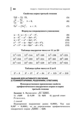 Ñâîéñòâà êîðíÿ òðåòüåé ñòåïåíè
ab a b3 3 3
= × , (5)
a
b
a
b
b3
3
3
0= ¹, , (6)
( )a a n Nn
n3 3
= Î, . (7)
Ôîðìóëû ñîêðàùåííîãî óìíîæåíèÿ
( ) ( )a b a b a b- × + = -2 2
, (8)
( )a b a ab b- = - +2 2 2
2 , (9)
( )a b a ab b+ = + +2 2 2
2 , (10)
a b a b a ab b3 3 2 2
- = - + +( )( ), (11)
a b a b a ab b3 3 2 2
+ = + - +( )( ). (12)
Òàáëèöà êâàäðàòîâ ÷èñåë îò 11 äî 25
11
2
=121 12
2
=144 13
2
=169 14
2
=196 15
2
=225
16
2
=256 17
2
=289 18
2
=324 19
2
=361 20
2
=400
21
2
=441 22
2
=484 23
2
=529 24
2
=576 25
2
=625
Òàáëèöà êóáîâ ÷èñåë îò 2 äî 6
23 = 8 33 = 27 43 = 64 53 = 125 63 = 216
ÇÀÄÀÍÈß ÄËß ÀÊÒÈÂÍÎÃÎ ÎÁÓ×ÅÍÈß
(Ñ ÊÎÌÌÅÍÒÀÐÈßÌÈ, ÐÅØÅÍÈßÌÈ, ÎÒÂÅÒÀÌÈ)
Íåïîñðåäñòâåííîå ïðèìåíåíèå ñâîéñòâ
àðèôìåòè÷åñêîãî êâàäðàòíîãî êîðíÿ è êîðíÿ
òðåòüåé ñòåïåíè
Çàäàíèå 1. Âû÷èñëèòå: 81 00001× , .
1) ±009, 2) 0,09 3) 003, 4) äðóãîé îòâåò
Ð å ø å í è å.
1 ñïîñîá
Ïîäêîðåííîå âûðàæåíèå ðàâíî 0,0081. Òàê êàê
0,092 = 0,0081, òî ïî îïðåäåëåíèþ àðèôìåòè÷åñêîãî
êâàäðàòíîãî êîðíÿ 00081 009, ,= .
ÐÀÇÄÅË 2. ÒÅÌÀÒÈ×ÅÑÊÈÅ ÒÐÅÍÈÐÎÂÎ×ÍÛÅ ÇÀÄÀÍÈß42
 