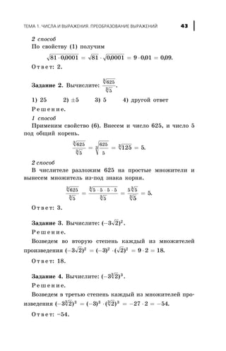 2 ñïîñîá
Ïî ñâîéñòâó (1) ïîëó÷èì
81 00001 81 00001 9 001 009× = × = × =, , , , .
Î ò â å ò: 2.
Çàäàíèå 2. Âû÷èñëèòå:
625
5
3
3
.
1) 25 2) ±5 3) 5 4) äðóãîé îòâåò
Ð å ø å í è å.
1 ñïîñîá
Ïðèìåíèì ñâîéñòâî (6). Âíåñåì è ÷èñëî 625, è ÷èñëî 5
ïîä îáùèé êîðåíü.
625
5
625
5
3
3
3 3
125 5= = = .
2 ñïîñîá
Â ÷èñëèòåëå ðàçëîæèì 625 íà ïðîñòûå ìíîæèòåëè è
âûíåñåì ìíîæèòåëü èç-ïîä çíàêà êîðíÿ.
625
5
5 5 5 5
5
5 53
3
3
3
3
3
5
5= = =
× × ×
.
Î ò â å ò: 3.
Çàäàíèå 3. Âû÷èñëèòå: ( )-3 2 2
.
Ð å ø å í è å.
Âîçâåäåì âî âòîðóþ ñòåïåíü êàæäûé èç ìíîæèòåëåé
ïðîèçâåäåíèÿ ( ) ( ) ( )- = - × = × =3 2 3 2 9 2 182 2 2
.
Î ò â å ò: 18.
Çàäàíèå 4. Âû÷èñëèòå: ( )-3 23 3
.
Ð å ø å í è å.
Âîçâåäåì â òðåòüþ ñòåïåíü êàæäûé èç ìíîæèòåëåé ïðî-
èçâåäåíèÿ ( ) ( ) ( )- = - × = - × = -3 2 3 2 27 2 543 3 3 3 3
.
Î ò â å ò: –54.
ÒÅÌÀ 1. ×ÈÑËÀ È ÂÛÐÀÆÅÍÈß. ÏÐÅÎÁÐÀÇÎÂÀÍÈÅ ÂÛÐÀÆÅÍÈÉ 43
 