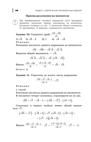 Ïðèåìû ðàçëîæåíèÿ íà ìíîæèòåëè
Ïðè ïðåîáðàçîâàíèè ÷èñëîâûõ âûðàæåíèé ÷àñòî ïðèõîäèòñÿ
ïðèìåíÿòü ðàçëè÷íûå ïðèåìû ðàçëîæåíèÿ íà ìíîæèòåëè.
Íàïîìíèì îñíîâíûå èç íèõ: 1) âûíåñåíèå îáùåãî ìíîæèòåëÿ;
2) ãðóïïèðîâêà; 3) ôîðìóëû ñîêðàùåííîãî óìíîæåíèÿ.
Çàäàíèå 10. Ñîêðàòèòå äðîáü
15 10
5
-
.
1) 5 2) 3 2- 3) 1 4) 3 2-
Ð å ø å í è å.
Ðàçëîæèì ÷èñëèòåëü äàííîãî âûðàæåíèÿ íà ìíîæèòåëè.
15 10 5 3 5 2- = × - × .
Âûíåñåì îáùèé ìíîæèòåëü — 5.
( )5 3 5 2 5 3 2× - × = × - .
Èìååì:
( )15 10
5
5 3 2
5
3 2
- × -
= = - .
Î ò â å ò: 4.
Çàäàíèå 11. Óïðîñòèòå äî öåëîãî ÷èñëà âûðàæåíèå
21 7 3 1
3 1
7
+ - -
+
- .
Ð å ø å í è å.
1 ñïîñîá
Ðàçëîæèì ÷èñëèòåëü äàííîãî âûðàæåíèÿ íà ìíîæèòåëè.
Â ÷èñëèòåëå ÷åòûðå ñëàãàåìûõ, ñãðóïïèðóåì èõ ïî äâà.
( ) ( )21 7 3 1 21 7 3 1+ - - = + - + .
Ñëàãàåìûå â ïåðâûõ ñêîáêàõ èìåþò îáùèé ìíîæè-
òåëü 7.
( ) ( ) ( ) ( )
( )( )
21 7 3 1 7 3 1 3 1
7 1 3 1
+ - + = × + - + =
= - + .
Èìååì:
( )( )21 7 3 1
3 1
7 1 3 1
3 1
7 7 1
+ - -
+
- +
+
- = - = - .
ÐÀÇÄÅË 2. ÒÅÌÀÒÈ×ÅÑÊÈÅ ÒÐÅÍÈÐÎÂÎ×ÍÛÅ ÇÀÄÀÍÈß46
 