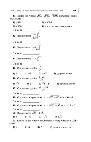 11. Êàêîå èç ÷èñåë 09 900 9000, , , ÿâëÿåòñÿ ðàöèî-
íàëüíûì?
1) 09, 3) 9000
2) 900 4) íè îäíî èç ýòèõ ÷èñåë
Î ò â å ò: ____________.
12. Âû÷èñëèòå:
5
10
3
3
3
æ
è
ççç
ö
ø
÷÷÷÷
.
Î ò â å ò: ____________.
13. Âû÷èñëèòå: -
æ
è
çç
ö
ø
÷÷÷
3
1
3
2
.
Î ò â å ò: ____________.
14. Âû÷èñëèòå: -
æ
è
çç
ö
ø
÷÷÷
4
1
4
3
3
.
Î ò â å ò: ____________.
15. Ñîêðàòèòå äðîáü
7
7
.
1) 1 2) 7 3) ± 7 4) äðóãîé îòâåò
16. Ñîêðàòèòå äðîáü
3 3
3
-
.
1) 3 2) 2 3) 3 1- 4) äðóãîé îòâåò
17. Ñîêðàòèòå äðîáü
21 14
7
-
.
Î ò â å ò: ____________.
18. Ñðàâíèòå âûðàæåíèÿ: a = +6 82 2
è b = +6 8.
Î ò â å ò: ____________.
19. Ñðàâíèòå âûðàæåíèÿ: a = -13 52 2
è b = -13 5.
Î ò â å ò: ____________.
20. Âû÷èñëèòå: 20 2 5- .
1) 0 2) 5 3) - 5 4) 2 5
21. Êàêîå öåëîå ÷èñëî çàêëþ÷åíî ìåæäó ÷èñëàìè 24 è
26?
1) 4 2) 5 3) 6 4) òàêèõ ÷èñåë íåò
ÒÅÌÀ 1. ×ÈÑËÀ È ÂÛÐÀÆÅÍÈß. ÏÐÅÎÁÐÀÇÎÂÀÍÈÅ ÂÛÐÀÆÅÍÈÉ 49
 