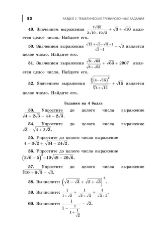 49. Çíà÷åíèåì âûðàæåíèÿ
7 30
3 10 10 3
3 10
-
+ + ÿâëÿ-
åòñÿ öåëîå ÷èñëî. Íàéäèòå åãî.
50. Çíà÷åíèåì âûðàæåíèÿ
15 5 3 1
5 1
3
+ - -
-
- ÿâëÿåòñÿ
öåëîå ÷èñëî. Íàéäèòå åãî.
51. Çíà÷åíèåì âûðàæåíèÿ
8 63
8 63
63 2007
-
+
+ + ÿâëÿ-
åòñÿ öåëîå ÷èñëî. Íàéäèòå åãî.
52. Çíà÷åíèåì âûðàæåíèÿ
( )4 15
4 15
23
3
15
-
+
+ ÿâëÿåòñÿ
öåëîå ÷èñëî. Íàéäèòå åãî.
Çàäàíèÿ íà 4 áàëëà
53. Óïðîñòèòå äî öåëîãî ÷èñëà âûðàæåíèå
4 2 3 4 2 3+ - - .
54. Óïðîñòèòå äî öåëîãî ÷èñëà âûðàæåíèå
3 4 2 3- + .
55. Óïðîñòèòå äî öåëîãî ÷èñëà âûðàæåíèå
4 3 2- + 34 24 2- .
56. Óïðîñòèòå äî öåëîãî ÷èñëà âûðàæåíèå
( )2 6 5
2
- - -10 49 20 6.
57. Óïðîñòèòå äî öåëîãî ÷èñëà âûðàæåíèå
10 6 3 33
+ - .
58. Âû÷èñëèòå: ( 2 3 2 3
6
- + +
ö
ø
÷÷÷
.
59. Âû÷èñëèòå:
1
1 2
1
2 3
1
3 2+ + +
+ + .
60. Âû÷èñëèòå:
1
1
2
1
1
1
2
-
-
+
.
ÐÀÇÄÅË 2. ÒÅÌÀÒÈ×ÅÑÊÈÅ ÒÐÅÍÈÐÎÂÎ×ÍÛÅ ÇÀÄÀÍÈß52
 