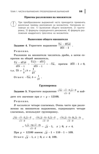 Ïðèåìû ðàçëîæåíèÿ íà ìíîæèòåëè
Ïðè ïðåîáðàçîâàíèè âûðàæåíèé ÷àñòî ïðèõîäèòñÿ ïðèìåíÿòü
ðàçëè÷íûå ïðèåìû ðàçëîæåíèÿ íà ìíîæèòåëè. Íàïîìíèì îñ-
íîâíûå èç íèõ: 1) âûíåñåíèå îáùåãî ìíîæèòåëÿ; 2) ãðóïïè-
ðîâêà; 3) ôîðìóëû ñîêðàùåííîãî óìíîæåíèÿ; 4) ôîðìóëà ðàç-
ëîæåíèÿ êâàäðàòíîãî òðåõ÷ëåíà íà ìíîæèòåëè.
Âûíåñåíèå îáùåãî ìíîæèòåëÿ
Çàäàíèå 4. Óïðîñòèòå âûðàæåíèå
a ab
b
3 3
3
3
3 1
-
-
.
Ð å ø å í è å.
Ðàçëîæèì íà ìíîæèòåëè ÷èñëèòåëü äðîáè, à çàòåì ñî-
êðàòèì íà îáùèé ìíîæèòåëü.
( )a ab
b
a b
b
a
3 3
3
3 3
3
33
3 1
1 3
3 1
-
-
=
-
-
= - , ïðè÷åì 3 1 03
b - ¹ ,
ò.å. b3 1
3
¹ ; b ¹
1
27
.
Î ò â å ò: - a3
; b ¹
1
27
.
Ãðóïïèðîâêà
Çàäàíèå 5. Óïðîñòèòå âûðàæåíèå
xy x y
x
- - +
-
2 2
2
è íàé-
äèòå åãî çíà÷åíèå ïðè õ y= = 12100.
Ð å ø å í è å.
Â ÷èñëèòåëå ÷åòûðå ñëàãàåìûõ. Î÷åíü ÷àñòî ïðè ðàçëî-
æåíèè íà ìíîæèòåëè âûðàæåíèÿ, ñîäåðæàùåãî ÷åòûðå
ñëàãàåìûõ, èñïîëüçóþò ãðóïïèðîâêó.
xy x y
x
x y y
x
x y y
x
- - +
-
- - +
-
- - -
-
= = =
2 2
2
1 2 2
2
1 2 1
2
( ) ( ) ( )
= = - ³ ¹
- -
-
( )( )
, ,
y x
x
y x x
1 2
2
1 0 4.
Ïðè ó = 12100 èìååì: y - = - =1 110 1 109.
Î ò â å ò: y x x- ³ ¹1 0 4, , ; 109.
ÒÅÌÀ 1. ×ÈÑËÀ È ÂÛÐÀÆÅÍÈß. ÏÐÅÎÁÐÀÇÎÂÀÍÈÅ ÂÛÐÀÆÅÍÈÉ 55
 
