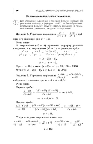 Ôîðìóëû ñîêðàùåííîãî óìíîæåíèÿ
Äëÿ óïðîùåíèÿ âûðàæåíèé ñ ïîìîùüþ ôîðìóë ñîêðàùåííîãî
óìíîæåíèÿ èñïîëüçóþò ôîðìóëû (1)—(7). ×òîáû âûáðàòü ñîîò-
âåòñòâóþùóþ ôîðìóëó, ñëåäóåò îáðàòèòü âíèìàíèå íà ïîêàçà-
òåëè ñòåïåíè îäíî÷ëåíîâ, âõîäÿùèõ â âûðàæåíèå.
Çàäàíèå 6. Óïðîñòèòå âûðàæåíèå
x
x x
x
x
2
2 3
4
1
2
1
-
+ +
+
-
: è íàé-
äèòå åãî çíà÷åíèå ïðè õ = 101.
Ð å ø å í è å.
Ê âûðàæåíèþ (õ2
- 4) ïðèìåíèì ôîðìóëó ðàçíîñòè
êâàäðàòîâ, à ê âûðàæåíèþ (õ3
- 1) — ðàçíîñòè êóáîâ.
( )( )
( )( )
( )
x
x x
x
x
x x
x x
x
x x x
x x
2
2 3 2 2
4
1
2
1
2 2
1
2
1 1
2
-
+ +
+
-
- +
+ +
+
- + +
= =
= -
: :
( )- 1 ,
x x¹ ¹ -1 2, .
Ïðè õ = 101 èìååì: ( )( )x x- - = × =2 1 99 100 9900.
Î ò â å ò: ( )( )x x x x- - ¹ ¹ -2 1 1 2, , ; 9900.
Çàäàíèå 7. Óïðîñòèòå âûðàæåíèå
a b
a b
a a b b
a b
-
-
-
-
-
16
4
64
16
è
íàéäèòå åãî çíà÷åíèå ïðè à = 4 è b = 0,04.
Ð å ø å í è å.
Ïåðâàÿ äðîáü:
( )( )a b
a b
a b a b
a b
a b
-
-
- +
-
= = +
16
4
4 4
4
4 ,
a b a b¹ ¹4 16, .
Âòîðàÿ äðîáü:
( )( )
( )( )
a a b b
a b
a b a ab b
a b a b
a ab b
a b
-
-
- + +
- +
+ +
+
= =
64
16
4 4 16
4 4
4 16
4
,
a b¹ 16 .
Òîãäà èñõîäíîå âûðàæåíèå èìååò âèä
a b
a b
a a b b
a b
-
-
-
-
-
16
4
64
16
= +a b4 - =
+ +
+ +
a ab b
a b
ab
a b
4 16
4
4
4
,
a b¹ 16
ÐÀÇÄÅË 2. ÒÅÌÀÒÈ×ÅÑÊÈÅ ÒÐÅÍÈÐÎÂÎ×ÍÛÅ ÇÀÄÀÍÈß56
 