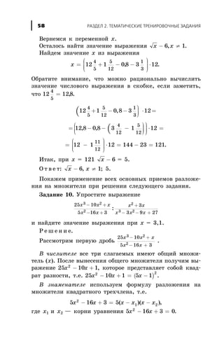 Âåðíåìñÿ ê ïåðåìåííîé õ.
Îñòàëîñü íàéòè çíà÷åíèå âûðàæåíèÿ x x- ¹6 1, .
Íàéäåì çíà÷åíèå õ èç âûðàæåíèÿ
õ = + - -
æ
è
ççç
ö
ø
÷÷÷ ×12 1 08 3 12
4
5
5
12
1
3
, .
Îáðàòèòå âíèìàíèå, ÷òî ìîæíî ðàöèîíàëüíî âû÷èñëèòü
çíà÷åíèå ÷èñëîâîãî âûðàæåíèÿ â ñêîáêå, åñëè çàìåòèòü,
÷òî 12 128
4
5
= , .
(12 1 0 8 3 12
4
5
5
12
1
3
+ - -
ö
ø
÷÷÷
× =,
(= - - -
ö
ø
÷÷÷
æ
è
çç
ö
ø
÷÷÷
× =12 8 0 8 3 1 12
4
12
5
12
, ,
= -
æ
è
ççç
ö
ø
÷÷÷ × = - =12 1 12 144 23 121
11
12
.
Èòàê, ïðè õ = 121 x - 6 = 5.
Î ò â å ò: x x- ¹6 1, ; 5.
Ïîêàæåì ïðèìåíåíèå âñåõ îñíîâíûõ ïðèåìîâ ðàçëîæå-
íèÿ íà ìíîæèòåëè ïðè ðåøåíèè ñëåäóþùåãî çàäàíèÿ.
Çàäàíèå 10. Óïðîñòèòå âûðàæåíèå
25 10
5 16 3
3
3 9 27
3 2
2
2
3 2
x x x
x x
x x
x x x
- +
- +
+
- - +
:
è íàéäèòå çíà÷åíèå âûðàæåíèÿ ïðè õ = 3,1.
Ð å ø å í è å.
Ðàññìîòðèì ïåðâóþ äðîáü
25 10
5 16 3
3 2
2
x x x
x x
- +
- +
.
Â ÷èñëèòåëå âñå òðè ñëàãàåìûõ èìåþò îáùèé ìíîæè-
òåëü (õ). Ïîñëå âûíåñåíèÿ îáùåãî ìíîæèòåëÿ ïîëó÷èì âû-
ðàæåíèå 25 10 12
x x- + , êîòîðîå ïðåäñòàâëÿåò ñîáîé êâàä-
ðàò ðàçíîñòè, ò.å. ( )25 10 1 5 12 2
x x x- + = - .
Â çíàìåíàòåëå èñïîëüçóåì ôîðìóëó ðàçëîæåíèÿ íà
ìíîæèòåëè êâàäðàòíîãî òðåõ÷ëåíà, ò.å.
5 16 3 52
1 2x x x x x x- + = - -( )( ),
ãäå õ1 è õ2 — êîðíè óðàâíåíèÿ 5 16 3 02
x x- + = .
ÐÀÇÄÅË 2. ÒÅÌÀÒÈ×ÅÑÊÈÅ ÒÐÅÍÈÐÎÂÎ×ÍÛÅ ÇÀÄÀÍÈß58
 