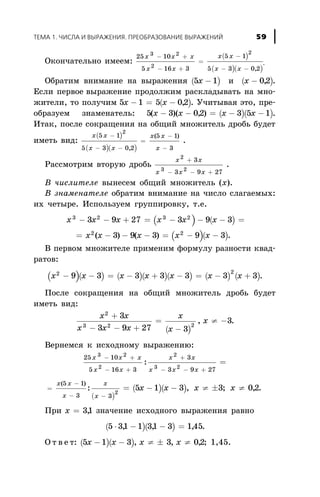 Îêîí÷àòåëüíî èìååì:
( )
( )( )
25 10
5 16 3
5 1
5 3 0 2
3 2
2
2
x x x
x x
x x
x x
- +
- +
=
-
- - ,
.
Îáðàòèì âíèìàíèå íà âûðàæåíèÿ ( )5 1x - è ( )x - 02, .
Åñëè ïåðâîå âûðàæåíèå ïðîäîëæèì ðàñêëàäûâàòü íà ìíî-
æèòåëè, òî ïîëó÷èì ( )5 1 5 02x x- = - , . Ó÷èòûâàÿ ýòî, ïðå-
îáðàçóåì çíàìåíàòåëü: ( )( )5 3 02 3 5 1( )( , )x x x x- - = - - .
Èòàê, ïîñëå ñîêðàùåíèÿ íà îáùèé ìíîæèòåëü äðîáü áóäåò
èìåòü âèä:
( )
( )( )
x x
x x
x x
x
5 1
5 3 0 2
5 1
3
2
-
- -
=
-
-,
( )
.
Ðàññìîòðèì âòîðóþ äðîáü
x x
x x x
2
3 2
3
3 9 27
+
- - +
.
Â ÷èñëèòåëå âûíåñåì îáùèé ìíîæèòåëü (õ).
Â çíàìåíàòåëå îáðàòèì âíèìàíèå íà ÷èñëî ñëàãàåìûõ:
èõ ÷åòûðå. Èñïîëüçóåì ãðóïïèðîâêó, ò.å.
( ) ( )õ x x x x x3 2 3 2
3 9 27 3 9 3- - + = - - - =
( )( )= - - - = - -x x x x x2 2
3 9 3 9 3( ) ( ) .
Â ïåðâîì ìíîæèòåëå ïðèìåíèì ôîðìóëó ðàçíîñòè êâàä-
ðàòîâ:
( )( ) ( )( )( ) ( ) ( )x x x x x x x2 2
9 3 3 3 3 3 3- - = - + - = - + .
Ïîñëå ñîêðàùåíèÿ íà îáùèé ìíîæèòåëü äðîáü áóäåò
èìåòü âèä:
( )
x x
x x x
x
x
x
2
3 2 2
3
3 9 27 3
3
+
- - +
=
-
¹ -, .
Âåðíåìñÿ ê èñõîäíîìó âûðàæåíèþ:
25 10
5 16 3
3
3 9 27
3 2
2
2
3 2
x x x
x x
x x
x x x
- +
- +
+
- - +
=:
=
-
-
x x
x
( )5 1
3 ( )
( )( ): , ; ,
x
x
õ x x x
-
= - - ¹ ± ¹
3
2
5 1 3 3 0 2.
Ïðè x = 31, çíà÷åíèå èñõîäíîãî âûðàæåíèÿ ðàâíî
( )( )5 31 1 31 3 145× - - =, , , .
Î ò â å ò: ( )( )5 1 3 3 02õ x x x- - ¹ ± ¹, , , ; 1,45.
ÒÅÌÀ 1. ×ÈÑËÀ È ÂÛÐÀÆÅÍÈß. ÏÐÅÎÁÐÀÇÎÂÀÍÈÅ ÂÛÐÀÆÅÍÈÉ 59
 