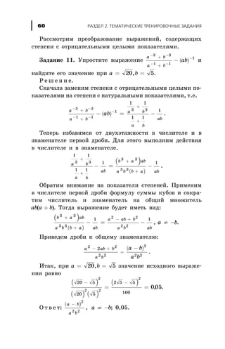 Ðàññìîòðèì ïðåîáðàçîâàíèå âûðàæåíèé, ñîäåðæàùèõ
ñòåïåíè ñ îòðèöàòåëüíûìè öåëûìè ïîêàçàòåëÿìè.
Çàäàíèå 11. Óïðîñòèòå âûðàæåíèå ( )
a b
a b
ab
- -
- -
-+
+
-
3 3
1 1
1
è
íàéäèòå åãî çíà÷åíèå ïðè a b= =20 5, .
Ð å ø å í è å.
Ñíà÷àëà çàìåíèì ñòåïåíè ñ îòðèöàòåëüíûìè öåëûìè ïî-
êàçàòåëÿìè íà ñòåïåíè ñ íàòóðàëüíûìè ïîêàçàòåëÿìè, ò.å.
( )
a b
a b
a b
a b
ab
ab
- -
- -
-+
+
+
+
- = -
3 3
1 1
1 3 3
1 1
1 1
1
.
Òåïåðü èçáàâèìñÿ îò äâóõýòàæíîñòè â ÷èñëèòåëå è â
çíàìåíàòåëå ïåðâîé äðîáè. Äëÿ ýòîãî âûïîëíèì äåéñòâèÿ
â ÷èñëèòåëå è â çíàìåíàòåëå.
( )
( )
1 1
1 1
1 13 3
3 3
3 3
a b
a b
ab
b a ab
a b b a ab
+
+
+
+
- = - .
Îáðàòèì âíèìàíèå íà ïîêàçàòåëè ñòåïåíåé. Ïðèìåíèì
â ÷èñëèòåëå ïåðâîé äðîáè ôîðìóëó ñóììû êóáîâ è ñîêðà-
òèì ÷èñëèòåëü è çíàìåíàòåëü íà îáùèé ìíîæèòåëü
ab a b( )+ . Òîãäà âûðàæåíèå áóäåò èìåòü âèä:
( )
( )
b a ab
a b b a ab
3 3
3 3
1+
+
- =
a ab b
a b ab
a b
2 2
2 2
1- +
- ¹ -, .
Ïðèâåäåì äðîáè ê îáùåìó çíàìåíàòåëþ:
( )a ab b
a b
a b
a b
2 2
2 2
2
2 2
2- +
=
-
.
Èòàê, ïðè a b= =20 5, çíà÷åíèå èñõîäíîãî âûðàæå-
íèÿ ðàâíî
( )
( ) ( )
( )20 5
20 5
2 5 5
100
2
2 2
2
005
- -
= = , .
Î ò â å ò:
( )a b
a b
a b
-
¹ -
2
2 2
, ; 0,05.
ÐÀÇÄÅË 2. ÒÅÌÀÒÈ×ÅÑÊÈÅ ÒÐÅÍÈÐÎÂÎ×ÍÛÅ ÇÀÄÀÍÈß60
 