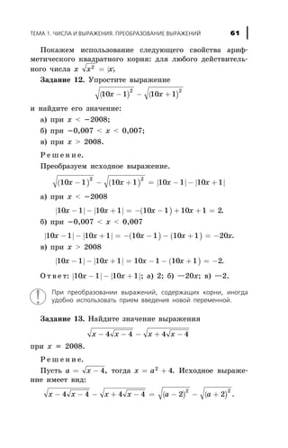 Ïîêàæåì èñïîëüçîâàíèå ñëåäóþùåãî ñâîéñòâà àðèô-
ìåòè÷åñêîãî êâàäðàòíîãî êîðíÿ: äëÿ ëþáîãî äåéñòâèòåëü-
íîãî ÷èñëà õ | |x x2
= .
Çàäàíèå 12. Óïðîñòèòå âûðàæåíèå
( ) ( )10 1 10 1
2 2
x x- - +
è íàéäèòå åãî çíà÷åíèå:
à) ïðè õ < -2008;
á) ïðè -0,007 < x < 0,007;
â) ïðè x > 2008.
Ð å ø å í è å.
Ïðåîáðàçóåì èñõîäíîå âûðàæåíèå.
( ) ( ) | | | |10 1 10 1 10 1 10 1
2 2
x x x x- - + = - - +
à) ïðè õ < -2008
| | | | ( )10 1 10 1 10 1 10 1 2x x x x- - + = - - + + = .
á) ïðè -0,007 < x < 0,007
| | | | ( ) ( )10 1 10 1 10 1 10 1 20x x x x x- - + = - - - + = - .
â) ïðè x > 2008
| | | | ( )10 1 10 1 10 1 10 1 2x x x x- - + = - - + = - .
Î ò â å ò: | | | |10 1 10 1x x- - + ; à) 2; á) —20õ; â) —2.
Ïðè ïðåîáðàçîâàíèè âûðàæåíèé, ñîäåðæàùèõ êîðíè, èíîãäà
óäîáíî èñïîëüçîâàòü ïðèåì ââåäåíèÿ íîâîé ïåðåìåííîé.
Çàäàíèå 13. Íàéäèòå çíà÷åíèå âûðàæåíèÿ
x x x x- - - + -4 4 4 4
ïðè õ = 2008.
Ð å ø å í è å.
Ïóñòü a x= - 4, òîãäà x a= +2
4. Èñõîäíîå âûðàæå-
íèå èìååò âèä:
( ) ( )x x x x a a- - - + - = - - +4 4 4 4 2 2
2 2
.
ÒÅÌÀ 1. ×ÈÑËÀ È ÂÛÐÀÆÅÍÈß. ÏÐÅÎÁÐÀÇÎÂÀÍÈÅ ÂÛÐÀÆÅÍÈÉ 61
 