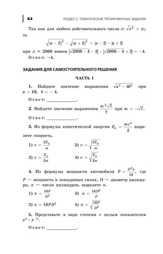Òàê êàê äëÿ ëþáîãî äåéñòâèòåëüíîãî ÷èñëà õ: | |x x2
= ,
òî
( ) ( ) | | | |a a a a- - + = - - +2 2 2 2
2 2
ïðè õ = 2008 èìååì | | | |2008 4 2 2008 4 2 4- - - - + = - .
Î ò â å ò: -4.
ÇÀÄÀÍÈß ÄËß ÑÀÌÎÑÒÎßÒÅËÜÍÎÃÎ ÐÅØÅÍÈß
×ÀÑÒÜ I
1. Íàéäèòå çíà÷åíèå âûðàæåíèÿ a b2 2
4- ïðè
a b= = -10 4; .
Î ò â å ò: ____________.
2. Íàéäèòå çíà÷åíèå âûðàæåíèÿ
m 3
7
7
ïðè m = - 7.
Î ò â å ò: ____________.
3. Èç ôîðìóëû êèíåòè÷åñêîé ýíåðãèè Å
mv
ê =
2
2
âûðà-
çèòå ñêîðîñòü.
1) v
E
m
k
=
2
3) v
E
m
k
=
2
2) v
E
m
k
=
2
4) v
E
m
k
=
2
4. Èç ôîðìóëû ìîùíîñòè àâòîìîáèëÿ P
D n
=
2
16
, ãäå
Ð — ìîùíîñòü â ëîøàäèíûõ ñèëàõ, D — äèàìåòð öèëèíä-
ðà, n — ÷èñëî öèëèíäðîâ, âûðàçèòå n.
1) n
P
D
=
16
2
3) n
D
P
=
16 2
2) n PD= 16 2
4) n
P
D
=
16
2
5. Ïðåäñòàâüòå â âèäå ñòåïåíè ñ öåëûì ïîêàçàòåëåì
x x2 3
: -
.
Î ò â å ò: ____________.
ÐÀÇÄÅË 2. ÒÅÌÀÒÈ×ÅÑÊÈÅ ÒÐÅÍÈÐÎÂÎ×ÍÛÅ ÇÀÄÀÍÈß62
 