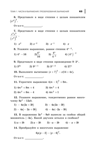 6. Ïðåäñòàâüòå â âèäå ñòåïåíè ñ öåëûì ïîêàçàòåëåì
( )x3
4
.
Î ò â å ò:____________.
7. Ïðåäñòàâüòå â âèäå ñòåïåíè ñ öåëûì ïîêàçàòåëåì
( )
x x
x
2 5
3
2
.
1) x2
2) x-2
3) x-1
4) x
8. Óêàæèòå âûðàæåíèå, ðàâíîå ñòåïåíè 4 2n-
.
1) 4 16n
- 2)
4
16
n
3)
4
4 2
n
-
4) ( )4
2n -
9. Ïðåäñòàâüòå â âèäå ñòåïåíè ïðîèçâåäåíèå 9 3× n
.
1) 32n
2) 9 1n +
3) 3 2n +
4) 27n
10. Âûïîëíèòå âû÷èòàíèå ( ) ( )x x x+ - +7 14 4
2
.
Î ò â å ò: ____________.
11. Óïðîñòèòå âûðàæåíèå ( )4 1 8
2
m m- + .
1) 4 8 42
m m+ + 3) 4 42
m +
2) 4 8 42
m m+ - 4) 4 12
m +
12. Óêàæèòå âûðàæåíèå, òîæäåñòâåííî ðàâíîå ìíîãî-
÷ëåíó 8 122
a ab- .
1) ( )- +4 2 3a a b 3) ( )- -4 2 3a a b
2) ( )- - +4 2 3a a b 4) ( )- - -4 2 3a a b
13. Â âûðàæåíèè 3 92
a ab- âûíåñëè çà ñêîáêè îáùèé
ìíîæèòåëü ( )-3a . Êàêîé äâó÷ëåí îñòàëñÿ â ñêîáêàõ?
1) a b+ 3 2) a b- 3 3) - -a b3 4) - +a b3
14. Ïðåîáðàçóéòå â ìíîãî÷ëåí âûðàæåíèå
( ) ( )6 2 6
2
p p p- - - .
Î ò â å ò: ____________.
ÒÅÌÀ 1. ×ÈÑËÀ È ÂÛÐÀÆÅÍÈß. ÏÐÅÎÁÐÀÇÎÂÀÍÈÅ ÂÛÐÀÆÅÍÈÉ 63
 