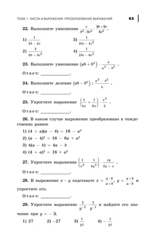 22. Âûïîëíèòå óìíîæåíèå
c
b c
b c
c2 2 29
3 9
6-
+
× .
1)
1
2 2b c-
3)
1
2 2 2
bc c-
2)
2
3 3 2
b c+
4)
1
2 6 2
bc c-
23. Âûïîëíèòå óìíîæåíèå ( )ab b
a
a b
+ ×
-
2
2 2
.
Î ò â å ò: ____________.
24. Âûïîëíèòå äåëåíèå ( )ab b
a b
b
-
-2
2 2
: .
Î ò â å ò: ____________.
25. Óïðîñòèòå âûðàæåíèå
1
4
1
6 5
2
x x
x
+
æ
è
çç
ö
ø
÷÷÷
× .
Î ò â å ò: ____________.
26. Â êàêîì ñëó÷àå âûðàæåíèå ïðåîáðàçîâàíî â òîæäå-
ñòâåííî ðàâíîå
1) (4 + à)(à - 4) = 16 - à2
2) (à - 4)2 = 16 - 8à + à2
3) 4(à - b) = 4a - b
4) (4 + a)2 = 16 + a2
27. Óïðîñòèòå âûðàæåíèå
1 1
4 22 2
x y
xy
y x
-
æ
è
ççç
ö
ø
÷÷÷÷
×
+
.
Î ò â å ò: ____________.
28. Â âûðàæåíèå x y- ïîäñòàâüòå x
a b
a b
=
-
+
, y
a b
a b
=
+
-
è
óïðîñòèòå åãî.
Î ò â å ò: ____________.
29. Óïðîñòèòå âûðàæåíèå
1 1
2 1
y y- -
× è íàéäèòå åãî çíà-
÷åíèå ïðè y = - 3.
1) 27 2) -27 3)
1
27
4) -
1
27
ÒÅÌÀ 1. ×ÈÑËÀ È ÂÛÐÀÆÅÍÈß. ÏÐÅÎÁÐÀÇÎÂÀÍÈÅ ÂÛÐÀÆÅÍÈÉ 65
 
