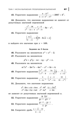 43. Óïðîñòèòå âûðàæåíèå
8 27
4 2 3 9
2007 3
-
+ × +
+ +
n
n n
n
.
44. Äîêàæèòå, ÷òî çíà÷åíèå âûðàæåíèÿ íå çàâèñèò îò
äîïóñòèìûõ çíà÷åíèé ïåðåìåííîé
x
x x
x
x
x õ
2
2 3
236
2 4
6
8
8
-
- +
-
+
- -: .
45. Óïðîñòèòå âûðàæåíèå
( )
3
3
3 9 6
x
x
x x
-
+
æ
è
ççç
ö
ø
÷÷÷÷
- +
è íàéäèòå åãî çíà÷åíèå ïðè x = 169.
Çàäàíèÿ íà 3 áàëëà
46. Ðàçëîæèòå íà ìíîæèòåëè x x4 2
2+ - .
47. Ðàçëîæèòå íà ìíîæèòåëè
p x p y nx ny p n2 2 2
+ - - - + .
48. Ðàçëîæèòå íà ìíîæèòåëè
m x m x m x x2 2 2 2 2
3 4 3 4- - - + + .
49. Óïðîñòèòå âûðàæåíèå
x
x
x
x x
3
2
27
9
9
3
6
3
1
-
- + +
-
æ
è
ççç
ö
ø
÷÷÷÷
-
æ
è
ççç
ö
ø
÷÷÷: .
50. Óïðîñòèòå âûðàæåíèå
5
1 4
4
4
16
161 2 2
+
-
+ --
× -
æ
è
ççç
ö
ø
÷÷÷x
x
x x x
.
51. Äîêàæèòå, ÷òî çíà÷åíèå âûðàæåíèÿ
x m a x ma
x a b x ab
x b
x a
x a
x
2
2
2 2
2 2
2
2 4
2 4
4
4
2- + +
+ + +
-
-
+
× ×
( )
( )
( )
-2m
íå çàâèñèò îò äîïóñòèìûõ çíà÷åíèé ïåðåìåííîé a.
52. Óïðîñòèòå âûðàæåíèå
9 75
3 51 2 1
×
×+ -
n
n n
.
53. Óïðîñòèòå âûðàæåíèå
2 2
7 2
2 1n n
n
+ -
-
×
.
54. Ñîêðàòèòå äðîáü
n n
n
+ -
-
12
3
.
ÒÅÌÀ 1. ×ÈÑËÀ È ÂÛÐÀÆÅÍÈß. ÏÐÅÎÁÐÀÇÎÂÀÍÈÅ ÂÛÐÀÆÅÍÈÉ 67
 