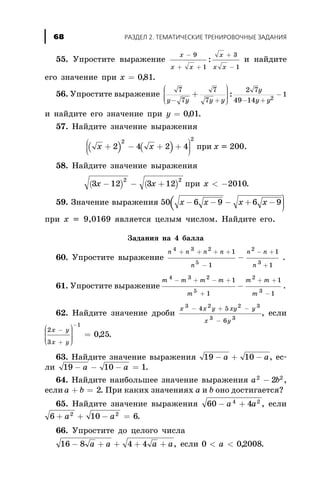 55. Óïðîñòèòå âûðàæåíèå
x
x x
x
x x
-
+ +
+
-
9
1
3
1
: è íàéäèòå
åãî çíà÷åíèå ïðè õ = 081, .
56. Óïðîñòèòå âûðàæåíèå
7
7
7
7
2 7
49 14
12y y y y
y
y y- + - +
-+
æ
è
ççç
ö
ø
÷÷÷:
è íàéäèòå åãî çíà÷åíèå ïðè y = 001, .
57. Íàéäèòå çíà÷åíèå âûðàæåíèÿ
( ) ( )x x+ - + +æ
è
çç
ö
ø
÷÷÷2 4 2 4
2 2
ïðè õ = 200.
58. Íàéäèòå çíà÷åíèå âûðàæåíèÿ
( ) ( )3 12 3 12
2 2
x x- - + ïðè x < -2010.
59. Çíà÷åíèå âûðàæåíèÿ (50 6 9 6 9x x x x- - - + -
ö
ø
÷÷÷
ïðè õ = 9,0169 ÿâëÿåòñÿ öåëûì ÷èñëîì. Íàéäèòå åãî.
Çàäàíèÿ íà 4 áàëëà
60. Óïðîñòèòå âûðàæåíèå
n n n n
n
n n
n
4 3 2
5
2
3
1
1
1
1
+ + + +
-
- +
+
- .
61. Óïðîñòèòå âûðàæåíèå
m m m m
m
m m
m
4 3 2
5
2
3
1
1
1
1
- + - +
+
+ +
-
- .
62. Íàéäèòå çíà÷åíèå äðîáè
x x y xy y
x y
3 2 2 3
3 3
4 5
6
- + -
-
, åñëè
2
3
1
025
x y
x y
-
+
æ
è
ççç
ö
ø
÷÷÷÷
=
-
, .
63. Íàéäèòå çíà÷åíèå âûðàæåíèÿ 19 10- + -a a, åñ-
ëè 19 10 1- - - =a a .
64. Íàéäèòå íàèáîëüøåå çíà÷åíèå âûðàæåíèÿ a b2 2
2- ,
åñëè a b+ = 2. Ïðè êàêèõ çíà÷åíèÿõ a è b îíî äîñòèãàåòñÿ?
65. Íàéäèòå çíà÷åíèå âûðàæåíèÿ 60 44 2
- +a a , åñëè
6 10 62 2
+ + - =a a .
66. Óïðîñòèòå äî öåëîãî ÷èñëà
16 8 4 4- + + + +a a a a, åñëè 0 02008< <a , .
ÐÀÇÄÅË 2. ÒÅÌÀÒÈ×ÅÑÊÈÅ ÒÐÅÍÈÐÎÂÎ×ÍÛÅ ÇÀÄÀÍÈß68
 