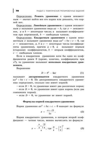 Îïðåäåëåíèå. Ðåøèòü óðàâíåíèå ñ îäíèì íåèçâåñò-
íûì — çíà÷èò íàéòè âñå åãî êîðíè èëè äîêàçàòü, ÷òî êîð-
íåé íåò.
Îïðåäåëåíèå. Ëèíåéíûì óðàâíåíèåì ñ îäíèì íåèçâåñò-
íûì õ íàçûâàþò óðàâíåíèÿ âèäà ax b= , ãäå õ — íåèçâåñò-
íîå, à è b — íåêîòîðûå ÷èñëà; à íàçûâàþò êîýôôèöèåí-
òîì ïðè ïåðåìåííîé, b — ñâîáîäíûì ÷ëåíîì.
Îïðåäåëåíèå. Êâàäðàòíûì óðàâíåíèåì ñ îäíèì íåèç-
âåñòíûì õ íàçûâàþò óðàâíåíèÿ âèäà ax bx c2
0+ + = , ãäå
õ — íåèçâåñòíîå, à, b è ñ — íåêîòîðûå ÷èñëà (êîýôôèöè-
åíòû óðàâíåíèÿ), ïðè÷åì à ¹ 0. à íàçûâàþò ïåðâûì
(ñòàðøèì) êîýôôèöèåíòîì, b — âòîðûì êîýôôèöèåíòîì,
ñ — ñâîáîäíûì ÷ëåíîì.
Åñëè â êâàäðàòíîì óðàâíåíèè õîòÿ áû îäèí èç êîýô-
ôèöèåíòîâ ðàâåí 0 (êðîìå, êîíå÷íî, êîýôôèöèåíòà ïðè
õ2
), òî óðàâíåíèå íàçûâàþò íåïîëíûì êâàäðàòíûì óðàâ-
íåíèåì.
Âûðàæåíèå
D b ac= -2
4 (1)
íàçûâàþò äèñêðèìèíàíòîì êâàäðàòíîãî óðàâíåíèÿ
ax bx c2
0+ + = . Ïî äèñêðèìèíàíòó êâàäðàòíîãî óðàâíå-
íèÿ îïðåäåëÿþò, ñêîëüêî îíî èìååò êîðíåé:
– åñëè D > 0, òî óðàâíåíèå èìååò äâà ðàçëè÷íûõ êîðíÿ;
– åñëè D = 0, òî óðàâíåíèå èìååò îäèí êîðåíü (èëè äâà
ñîâïàâøèõ êîðíÿ);
– åñëè D < 0, òî óðàâíåíèå íå èìååò êîðíåé.
Ôîðìóëû êîðíåé êâàäðàòíîãî óðàâíåíèÿ
Êîðíè óðàâíåíèÿ ax bx c2
0+ + = íàõîäÿò ïî ôîðìóëå
x
b D
a
=
- ±
2
. (2)
Êîðíè êâàäðàòíîãî óðàâíåíèÿ, â êîòîðîì âòîðîé êîýô-
ôèöèåíò — ÷åòíîå ÷èñëî, ìîæíî âû÷èñëÿòü ïî ôîðìóëå
x
b D
a
=
- ±
2 4 , ãäå
D b
ac
4 2
2
=
æ
è
ççç
ö
ø
÷÷÷ - . (3)
ÐÀÇÄÅË 2. ÒÅÌÀÒÈ×ÅÑÊÈÅ ÒÐÅÍÈÐÎÂÎ×ÍÛÅ ÇÀÄÀÍÈß70
 