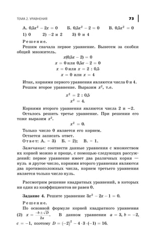 À. 05 2 02
, x x- = Á. 05 2 02
, x - = Â. 05 02
, x =
1) 0 2) -2 è 2 3) 0 è 4
Ð å ø å í è å.
Ðåøèì ñíà÷àëà ïåðâîå óðàâíåíèå. Âûíåñåì çà ñêîáêè
îáùèé ìíîæèòåëü.
x x( , )05 2 0- =
õ = 0 èëè 05 2 0, õ - =
õ = 0 èëè õ = 2 0 5: ,
õ = 0 èëè õ = 4
Èòàê, êîðíÿìè ïåðâîãî óðàâíåíèÿ ÿâëÿþòñÿ ÷èñëà 0 è 4.
Ðåøèì âòîðîå óðàâíåíèå. Âûðàçèì õ2, ò.å.
x2
2 05= : ,
x2
4= .
Êîðíÿìè âòîðîãî óðàâíåíèÿ ÿâëÿþòñÿ ÷èñëà 2 è -2.
Îñòàëîñü ðåøèòü òðåòüå óðàâíåíèå. Ïðè ðåøåíèè åãî
òîæå âûðàçèì õ2
.
x2
0= .
Òîëüêî ÷èñëî 0 ÿâëÿåòñÿ åãî êîðíåì.
Îñòàåòñÿ çàïèñàòü îòâåò.
Î ò â å ò: À. – 3) Á. – 2); Â. – 1.
Çàìå÷àíèå: ñîîòíåñòè äàííûå óðàâíåíèÿ ñ ìíîæåñòâîì
èõ êîðíåé ìîæíî è ïðîùå, ñ ïîìîùüþ ñëåäóþùèõ ðàññóæ-
äåíèé: ïåðâîå óðàâíåíèå èìååò äâà ðàçëè÷íûõ êîðíÿ —
íóëü è äðóãîå ÷èñëî, êîðíÿìè âòîðîãî óðàâíåíèÿ ÿâëÿþòñÿ
äâà ïðîòèâîïîëîæíûõ ÷èñëà, êîðíåì òðåòüåãî óðàâíåíèÿ
ÿâëÿåòñÿ òîëüêî ÷èñëî íóëü.
Ðàññìîòðèì ðåøåíèå êâàäðàòíûõ óðàâíåíèé, â êîòîðûõ
íè îäèí èç êîýôôèöèåíòîâ íå ðàâåí 0.
Çàäàíèå 4. Ðåøèòå óðàâíåíèå 3 2 1 02
x x- - = .
Ð å ø å í è å.
Ïî îñíîâíîé ôîðìóëå êîðíåé êâàäðàòíîãî óðàâíåíèÿ
(2) x
b D
a
=
- ±
2
. Â äàííîì óðàâíåíèè a b= = -3 2, ,
c = -1, ïîýòîìó ( )D = - - × × - =2 4 3 1 16
2
( ) .
ÒÅÌÀ 2. ÓÐÀÂÍÅÍÈß 73
 