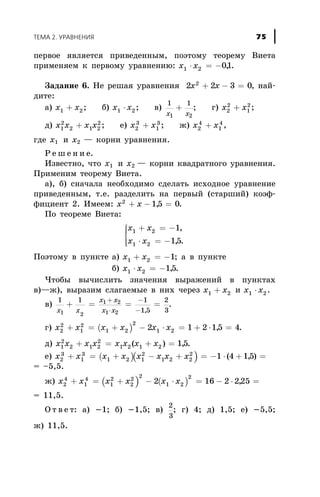 ïåðâîå ÿâëÿåòñÿ ïðèâåäåííûì, ïîýòîìó òåîðåìó Âèåòà
ïðèìåíÿåì ê ïåðâîìó óðàâíåíèþ: x x1 2 01× = - , .
Çàäàíèå 6. Íå ðåøàÿ óðàâíåíèÿ 2 2 3 02
x x+ - = , íàé-
äèòå:
à) x x1 2+ ; á) x x1 2× ; â)
1 1
1 2x x
+ ; ã) x x2
2
1
2
+ ;
ä) x x x x1
2
2 1 2
2
+ ; å) x x2
3
1
3
+ ; æ) x x2
4
1
4
+ ,
ãäå õ1 è õ2 — êîðíè óðàâíåíèÿ.
Ð å ø å í è å.
Èçâåñòíî, ÷òî õ1 è õ2 — êîðíè êâàäðàòíîãî óðàâíåíèÿ.
Ïðèìåíèì òåîðåìó Âèåòà.
à), á) ñíà÷àëà íåîáõîäèìî ñäåëàòü èñõîäíîå óðàâíåíèå
ïðèâåäåííûì, ò.å. ðàçäåëèòü íà ïåðâûé (ñòàðøèé) êîýô-
ôèöèåíò 2. Èìååì: x x2
15 0+ - =, .
Ïî òåîðåìå Âèåòà:
x x
x x
1 2
1 2
1
15
+ = -
× = -
ì
í
ïï
îïï
,
, .
Ïîýòîìó â ïóíêòå à) õ õ1 2 1+ = - ; à â ïóíêòå
á) õ õ1 2 15× = - , .
×òîáû âû÷èñëèòü çíà÷åíèÿ âûðàæåíèé â ïóíêòàõ
â)—æ), âûðàçèì ñëàãàåìûå â íèõ ÷åðåç x x1 2+ è x x1 2× .
â)
1 1 1
1 5
2
31 2
1 2
1 2x x
x x
x x
+ = = =
+
×
-
- ,
.
ã) ( )x x x x x x2
2
1
2
1 2
2
1 22 1 2 15 4+ = + - × = + × =, .
ä) x x x x x x x x1
2
2 1 2
2
1 2 1 2 15+ = + =( ) , .
å) ( )( )x x x x x x x x2
3
1
3
1 2 1
2
1 2 2
2
1 4 15+ = + - + = - × + =( , )
= –5,5.
æ) ( ) ( )x x x x x x2
4
1
4
1
2
2
2
2
1 2
2
2 16 2 225+ = + - × = - × =,
= 11,5.
Î ò â å ò: à) -1; á) -1,5; â)
2
3
; ã) 4; ä) 1,5; å) -5,5;
æ) 11,5.
ÒÅÌÀ 2. ÓÐÀÂÍÅÍÈß 75
 
