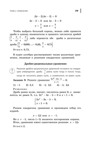 ( )( )3 2 4 3 0x x- - =
3 2 0x - = èëè 4 3 0x - =
x =
2
3
èëè õ =
3
4
×òîáû âûáðàòü áîëüøèé êîðåíü, ìîæíî ëèáî ïðèâåñòè
äðîáè ê îäíîìó çíàìåíàòåëþ è ñðàâíèòü ÷èñëèòåëè äðîáåé
2
3
8
12
=
æ
è
ç
ç
ç
;
3
4
9
12
=
ö
ø
÷÷÷
, ëèáî ïåðåâåñòè îáå äðîáè â äåñÿòè÷íûå
äðîáè
2
3
0666 0 6= =
æ
è
çç , ... ,( ),
3
4
075=
ö
ø
÷÷÷
, .
Î ò â å ò: 0,75.
Â êóðñå àëãåáðû ðàññìàòðèâàþò òàêæå ðàçëè÷íûå óðàâ-
íåíèÿ, ñâîäèìûå ê ðåøåíèþ êâàäðàòíûõ óðàâíåíèé.
Äðîáíî-ðàöèîíàëüíûå óðàâíåíèÿ
Ðåøåíèå äðîáíî-ðàöèîíàëüíûõ óðàâíåíèé îñíîâàíî íà ñëåäóþ-
ùåì óòâåðæäåíèè: äðîáü
a
b
ðàâíà íóëþ òîãäà è òîëüêî òîãäà,
êîãäà åå ÷èñëèòåëü ðàâåí íóëþ, à çíàìåíàòåëü íå ðàâåí íóëþ.
Çàäàíèå 9. Ðåøèòå óðàâíåíèå
2 3 5
1
2
0
x x
x
- -
+
= .
1) -1 2) 2,5 3) -1 25; , 4) -1 25; ,
Ð å ø å í è å.
Äðîáü ðàâíà íóëþ, çíà÷èò, ÷èñëèòåëü ðàâåí 0, à çíàìå-
íàòåëü íå ðàâåí 0, ò.å. 2 3 5 02
x x- - = è õ + ¹1 0.
2 3 5 0
1 0
2
x x
x
- - =
+ ¹
ì
í
ïï
îïï
,
.
Ðåøèì êâàäðàòíîå óðàâíåíèå è ïðîèçâåäåì îòáîð åãî
êîðíåé.
x = 25, èëè õ = -1.
Íî õ ¹ -1, ÷èñëî (-1) ÿâëÿåòñÿ ïîñòîðîííèì êîðíåì.
Èòàê, óðàâíåíèå èìååò åäèíñòâåííîå ðåøåíèå x = 25, .
Î ò â å ò: 2.
ÒÅÌÀ 2. ÓÐÀÂÍÅÍÈß 77
 
