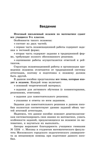 Ââåäåíèå
Èòîãîâûé ïèñüìåííûé ýêçàìåí ïî ìàòåìàòèêå ñäàþò
âñå ó÷àùèåñÿ 9-õ êëàññîâ.
Îñîáåííîñòè òàêîãî ýêçàìåíà:
v ñîñòîèò èç äâóõ ÷àñòåé;
v ïåðâàÿ ÷àñòü ýêçàìåíàöèîííîé ðàáîòû ñîäåðæèò çàäà-
íèÿ â òåñòîâîé ôîðìå;
v âòîðàÿ ÷àñòü ñîäåðæèò çàäàíèÿ â òðàäèöèîííîé ôîð-
ìå, òðåáóþùèå ïîëíîãî îáîñíîâàííîãî ðåøåíèÿ;
v îöåíèâàíèå ðàáîòû îñóùåñòâëÿåòñÿ îòìåòêîé è ðåé-
òèíãîì.
Ñòðóêòóðà ýêçàìåíàöèîííîé ðàáîòû è îðãàíèçàöèÿ ïðî-
âåäåíèÿ ýêçàìåíà îòëè÷àþòñÿ îò òðàäèöèîííîé ñèñòåìû
àòòåñòàöèè, ïîýòîìó è ïîäãîòîâêà ê ýêçàìåíó äîëæíà
áûòü äðóãîé.
Â äàííîì ïîñîáèè ïðåäñòàâëåíû âñå òåìû, êîòîðûå âõî-
äÿò â ýêçàìåí. Êàæäîé òåìà âêëþ÷àåò:
v îñíîâíîé òåîðåòè÷åñêèé ìàòåðèàë;
v çàäàíèÿ äëÿ àêòèâíîãî îáó÷åíèÿ (ñ êîììåíòàðèÿìè,
ðåøåíèÿìè, îòâåòàìè);
v çàäàíèÿ äëÿ ñàìîñòîÿòåëüíîãî ðåøåíèÿ;
v óêàçàíèÿ è îòâåòû êî âñåì çàäàíèÿì.
Çàäàíèÿ äëÿ ñàìîñòîÿòåëüíîãî ðåøåíèÿ â äàííîì ïîñî-
áèè ïîëíîñòüþ ñîîòâåòñòâóþò óðîâíþ çàäàíèé îáåèõ ÷àñ-
òåé èòîãîâîé àòòåñòàöèè.
Íàäååìñÿ, ÷òî äàííîå ïîñîáèå ïîìîæåò äåâÿòèêëàññíè-
êàì ñèñòåìàòèçèðîâàòü ñâîè çíàíèÿ ïî ìàòåìàòèêå, óçíàòü
îñîáåííîñòè çàäàíèé, ïðåäëàãàþùèõñÿ íà ýêçàìåíå ïî ìà-
òåìàòèêå, è íàó÷èòüñÿ èõ âûïîëíÿòü.
Àâòîðû âûðàæàþò áëàãîäàðíîñòü ó÷àùèìñÿ ãèìíàçèè
¹ 1534 ã. Ìîñêâû è ñòóäåíòàì ìàòåìàòè÷åñêîãî ôàêóëü-
òåòà Ìîñêîâñêîãî ãîðîäñêîãî ïåäàãîãè÷åñêîãî óíèâåðñèòå-
òà çà íåîöåíèìóþ ïîìîùü ïðè ïîäãîòîâêå äàííîãî ïîñî-
áèÿ.
 