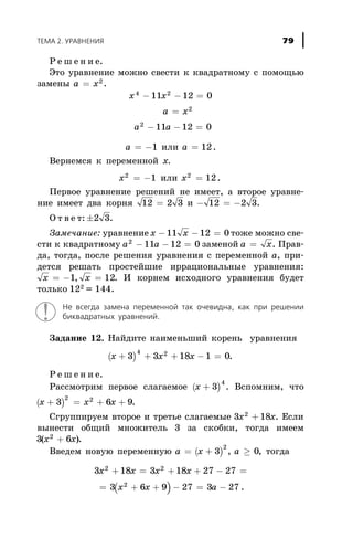Ð å ø å í è å.
Ýòî óðàâíåíèå ìîæíî ñâåñòè ê êâàäðàòíîìó ñ ïîìîùüþ
çàìåíû a x= 2
.
x x
a x
a a
4 2
2
2
11 12 0
11 12 0
- - =
=
- - =
a = -1 èëè a = 12.
Âåðíåìñÿ ê ïåðåìåííîé õ.
õ2
1= - èëè õ2
12= .
Ïåðâîå óðàâíåíèå ðåøåíèé íå èìååò, à âòîðîå óðàâíå-
íèå èìååò äâà êîðíÿ 12 2 3= è - = -12 2 3.
Î ò â å ò: ±2 3.
Çàìå÷àíèå: óðàâíåíèå x x- - =11 12 0 òîæå ìîæíî ñâå-
ñòè ê êâàäðàòíîìó a a2
11 12 0- - = çàìåíîé a x= . Ïðàâ-
äà, òîãäà, ïîñëå ðåøåíèÿ óðàâíåíèÿ ñ ïåðåìåííîé à, ïðè-
äåòñÿ ðåøàòü ïðîñòåéøèå èððàöèîíàëüíûå óðàâíåíèÿ:
x x= - =1 12, . È êîðíåì èñõîäíîãî óðàâíåíèÿ áóäåò
òîëüêî 122 = 144.
Íå âñåãäà çàìåíà ïåðåìåííîé òàê î÷åâèäíà, êàê ïðè ðåøåíèè
áèêâàäðàòíûõ óðàâíåíèé.
Çàäàíèå 12. Íàéäèòå íàèìåíüøèé êîðåíü óðàâíåíèÿ
( )x x õ+ + + - =3 3 18 1 0
4 2
.
Ð å ø å í è å.
Ðàññìîòðèì ïåðâîå ñëàãàåìîå ( )x + 3
4
. Âñïîìíèì, ÷òî
( )x x x+ = + +3 6 9
2 2
.
Ñãðóïïèðóåì âòîðîå è òðåòüå ñëàãàåìûå 3 182
x õ+ . Åñëè
âûíåñòè îáùèé ìíîæèòåëü 3 çà ñêîáêè, òîãäà èìååì
3 62
( )x x+ .
Ââåäåì íîâóþ ïåðåìåííóþ ( )a x à= + ³3 0
2
, , òîãäà
( )
3 18 3 18 27 27
3 6 9 27 3 27
2 2
2
x õ x õ
õ õ à
+ = + + - =
= + + - = - .
ÒÅÌÀ 2. ÓÐÀÂÍÅÍÈß 79
 