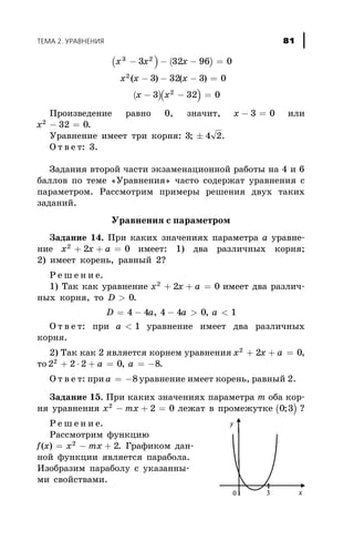 ( ) ( )
( )( )
x x x
x x x
x x
3 2
2
2
3 32 96 0
3 32 3 0
3 32 0
- - - =
- - - =
- - =
( ) ( )
Ïðîèçâåäåíèå ðàâíî 0, çíà÷èò, x - =3 0 èëè
x2
32 0- = .
Óðàâíåíèå èìååò òðè êîðíÿ: 3 4 2; ± .
Î ò â å ò: 3.
Çàäàíèÿ âòîðîé ÷àñòè ýêçàìåíàöèîííîé ðàáîòû íà 4 è 6
áàëëîâ ïî òåìå «Óðàâíåíèÿ» ÷àñòî ñîäåðæàò óðàâíåíèÿ ñ
ïàðàìåòðîì. Ðàññìîòðèì ïðèìåðû ðåøåíèÿ äâóõ òàêèõ
çàäàíèé.
Óðàâíåíèÿ ñ ïàðàìåòðîì
Çàäàíèå 14. Ïðè êàêèõ çíà÷åíèÿõ ïàðàìåòðà à óðàâíå-
íèå x x a2
2 0+ + = èìååò: 1) äâà ðàçëè÷íûõ êîðíÿ;
2) èìååò êîðåíü, ðàâíûé 2?
Ð å ø å í è å.
1) Òàê êàê óðàâíåíèå x x a2
2 0+ + = èìååò äâà ðàçëè÷-
íûõ êîðíÿ, òî D > 0.
D a a a= - - > <4 4 4 4 0 1, ,
Î ò â å ò: ïðè a < 1 óðàâíåíèå èìååò äâà ðàçëè÷íûõ
êîðíÿ.
2) Òàê êàê 2 ÿâëÿåòñÿ êîðíåì óðàâíåíèÿ x x a2
2 0+ + = ,
òî 2 2 2 0 82
+ × + = = -a à, .
Î ò â å ò: ïðè a = -8 óðàâíåíèå èìååò êîðåíü, ðàâíûé 2.
Çàäàíèå 15. Ïðè êàêèõ çíà÷åíèÿõ ïàðàìåòðà m îáà êîð-
íÿ óðàâíåíèÿ x mx2
2 0- + = ëåæàò â ïðîìåæóòêå ( )0 3; ?
Ð å ø å í è å.
Ðàññìîòðèì ôóíêöèþ
f x x mx( ) = - +2
2. Ãðàôèêîì äàí-
íîé ôóíêöèè ÿâëÿåòñÿ ïàðàáîëà.
Èçîáðàçèì ïàðàáîëó ñ óêàçàííû-
ìè ñâîéñòâàìè.
ÒÅÌÀ 2. ÓÐÀÂÍÅÍÈß 81
 