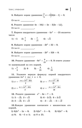 5. Íàéäèòå êîðíè óðàâíåíèÿ ( )
1
2
3 02 1 0x x+
æ
è
çç
ö
ø
÷÷÷
- =, .
Î ò â å ò: ___________.
6. Ðåøèòå óðàâíåíèå ( )4 105 5 3 2 15n n n- = - -, , .
Î ò â å ò: ___________.
7. Êîðíåì êâàäðàòíîãî óðàâíåíèÿ - = -5 252
x ÿâëÿåòñÿ
÷èñëî
1) -5 2)
1
5
3) -
1
5
4) - 5
8. Íàéäèòå êîðíè óðàâíåíèÿ - + =2 32 02
k .
Î ò â å ò: ___________.
9. Íàéäèòå êîðíè óðàâíåíèÿ - + =2 32 02
k k .
Î ò â å ò: ___________.
10. Ðåøèòå óðàâíåíèå - + =9 02 9
25
x x . Â îòâåòå óêàæè-
òå íàèìåíüøèé èç åãî êîðíåé.
1) -
5
3
2) 0 3) -
9
25
4)
1
25
11. Óêàæèòå âåðíóþ ôîðìóëó êîðíåé êâàäðàòíîãî
óðàâíåíèÿ kx2 + mx + n = 0.
1) x
m m kn
=
- ± -2 4
2
3) x
n n k
k
=
- ± -2 4
2
2) x
m m kn
=
± +2 4
2
4) x
m m kn
k
=
- ± -2 4
2
12. Ðåøèòå óðàâíåíèå x x2
6 7 0- + = .
1) 3 2 3 2- +; 3) 6 2 2 6 2 2- +;
2) 3 3 3 3- +; 4) - - - +3 2 3 2;
13. Êàæäîå óðàâíåíèå ñîîòíåñèòå ñ ìíîæåñòâîì åãî
êîðíåé.
1 02 5 0 2 02 5 0 3 02 02 2 2
) , ; ) , ; ) , .x x x x- = - = =
a) 0; á) -5 è 5; â) 0 è 25.
ÒÅÌÀ 2. ÓÐÀÂÍÅÍÈß 83
 
