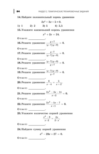 14. Íàéäèòå ïîëîæèòåëüíûé êîðåíü óðàâíåíèÿ
2x2 - 3x - 5 = 0.
1) 1 2) 2 3) 5 4) 2,5
15. Óêàæèòå íàèìåíüøèé êîðåíü óðàâíåíèÿ
x x2
2 24+ = .
Î ò â å ò: ___________.
16. Ðåøèòå óðàâíåíèå
( )( )
y
y y
+
- +
=
7
7 9
0.
Î ò â å ò: ___________.
17. Ðåøèòå óðàâíåíèå
( )( )
y
y y
-
- +
=
7
7 9
0.
Î ò â å ò: ___________.
18. Ðåøèòå óðàâíåíèå
( )( )y y
y
- +
+
=
7 9
7
0.
Î ò â å ò: ___________.
19. Ðåøèòå óðàâíåíèå
( )( )y y
y
- +
-
=
7 9
7
0.
Î ò â å ò: ___________.
20. Ðåøèòå óðàâíåíèå
6
4
5
2x x- +
= .
Î ò â å ò: ___________.
21. Ðåøèòå óðàâíåíèå
2 3 14
2
2
0
x x
x
- -
+
= .
Î ò â å ò: ___________.
22. Ðåøèòå óðàâíåíèå
2 5 7
1
2
0
x x
x
- -
+
= .
Î ò â å ò: ___________.
23. Óêàæèòå êîëè÷åñòâî êîðíåé óðàâíåíèÿ
x
x
x
x
2
8
2
2
2
-
- -
= .
Î ò â å ò: ___________.
24. Íàéäèòå ñóììó êîðíåé óðàâíåíèÿ
x x2
28 27 0- + = .
Î ò â å ò: ___________.
ÐÀÇÄÅË 2. ÒÅÌÀÒÈ×ÅÑÊÈÅ ÒÐÅÍÈÐÎÂÎ×ÍÛÅ ÇÀÄÀÍÈß84
 