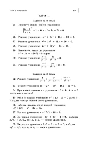 ×ÀÑÒÜ II
Çàäàíèÿ íà 2 áàëëà
25. Óêàæèòå îáùèé êîðåíü óðàâíåíèé
2 5
3
2
1 0
x
x
-
+
æ
è
ççç
ö
ø
÷÷÷ - = è x2 - 5x - 24 = 0.
26. Ðåøèòå óðàâíåíèå -õ3 + 5õ2 + 10õ - 50 = 0.
27. Ðåøèòå óðàâíåíèå õ3+ 2õ2 - 18õ - 36 = 0.
28. Ðåøèòå óðàâíåíèå (õ2 + 2)(õ2 - 8) = 11.
29. Âûÿñíèòå, èìååò ëè óðàâíåíèå
õ2
+ 2õ = - -2 3 8x êîðíè.
30. Ðåøèòå óðàâíåíèå
x
x x
-
+ -
- =
2
3
30
92
3.
31. Ðåøèòå óðàâíåíèå
x
x x
-
+ -
- + =
3
2
20
42
2 0.
Çàäàíèÿ íà 3 áàëëà
32. Ðåøèòå óðàâíåíèå
1
2 2 4
5 2
82 3x
õ
x x
x
x- + +
+
-
+ = .
33. Ðåøèòå óðàâíåíèå (õ - 2)4 - 4õ2 + 16õ - 61 = 0.
34. Ïðè êàêîì çíà÷åíèè a óðàâíåíèå x2 - 4x + a = 0
èìååò îäèí êîðåíü?
35. Îäèí èç êîðíåé óðàâíåíèÿ x px2
15 0+ - = ðàâåí 5.
Íàéäèòå ñóììó êîðíåé ýòîãî óðàâíåíèÿ.
36. Íàéäèòå ïðîèçâåäåíèå êîðíåé óðàâíåíèÿ
( )x x x x2 2 2
3 3 12+ - - = .
37. Ðåøèòå óðàâíåíèå x x- - =17 18 0.
38. Íå ðåøàÿ óðàâíåíèÿ 3õ2 + 3õ - 1 = 0, íàéäèòå
õ1
2õ2 + õ2
2õ1, ãäå õ1 è õ2 — êîðíè óðàâíåíèÿ.
39. Íå ðåøàÿ óðàâíåíèÿ 3õ2 + 3õ - 1 = 0, íàéäèòå
õ1
2 + õ2
2, ãäå õ1 è õ2 — êîðíè óðàâíåíèÿ.
ÒÅÌÀ 2. ÓÐÀÂÍÅÍÈß 85
 