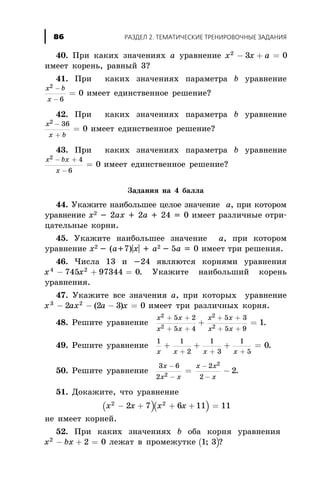 40. Ïðè êàêèõ çíà÷åíèÿõ à óðàâíåíèå x x a2
3 0- + =
èìååò êîðåíü, ðàâíûé 3?
41. Ïðè êàêèõ çíà÷åíèÿõ ïàðàìåòðà b óðàâíåíèå
x b
x
2
6
0
-
-
= èìååò åäèíñòâåííîå ðåøåíèå?
42. Ïðè êàêèõ çíà÷åíèÿõ ïàðàìåòðà b óðàâíåíèå
x
x b
2 36
0
-
+
= èìååò åäèíñòâåííîå ðåøåíèå?
43. Ïðè êàêèõ çíà÷åíèÿõ ïàðàìåòðà b óðàâíåíèå
x bx
x
2 4
6
0
- +
-
= èìååò åäèíñòâåííîå ðåøåíèå?
Çàäàíèÿ íà 4 áàëëà
44. Óêàæèòå íàèáîëüøåå öåëîå çíà÷åíèå à, ïðè êîòîðîì
óðàâíåíèå õ2 - 2àõ + 2à + 24 = 0 èìååò ðàçëè÷íûå îòðè-
öàòåëüíûå êîðíè.
45. Óêàæèòå íàèáîëüøåå çíà÷åíèå à, ïðè êîòîðîì
óðàâíåíèå x2 - (a+7)|x| + a2 - 5a = 0 èìååò òðè ðåøåíèÿ.
46. ×èñëà 13 è -24 ÿâëÿþòñÿ êîðíÿìè óðàâíåíèÿ
x x4 2
745 97344 0- + = . Óêàæèòå íàèáîëüøèé êîðåíü
óðàâíåíèÿ.
47. Óêàæèòå âñå çíà÷åíèÿ à, ïðè êîòîðûõ óðàâíåíèå
x ax a x3 2
2 2 3 0- - - =( ) èìååò òðè ðàçëè÷íûõ êîðíÿ.
48. Ðåøèòå óðàâíåíèå
x x
x x
x x
x x
2
2
2
2
5 2
5 4
5 3
5 9
1
+ +
+ +
+ +
+ +
+ = .
49. Ðåøèòå óðàâíåíèå
1 1
2
1
3
1
5
0
x x x x
+ + + =
+ + +
.
50. Ðåøèòå óðàâíåíèå
3 6
2
2
22
2
2
x
x x
x x
x
-
-
-
-
= - .
51. Äîêàæèòå, ÷òî óðàâíåíèå
( )( )x x x x2 2
2 7 6 11 11- + + + =
íå èìååò êîðíåé.
52. Ïðè êàêèõ çíà÷åíèÿõ b îáà êîðíÿ óðàâíåíèÿ
x bx2
2 0- + = ëåæàò â ïðîìåæóòêå ( )1 3; ?
ÐÀÇÄÅË 2. ÒÅÌÀÒÈ×ÅÑÊÈÅ ÒÐÅÍÈÐÎÂÎ×ÍÛÅ ÇÀÄÀÍÈß86
 