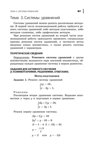 Òåìà 3.Ñèñòåìû óðàâíåíèé
Ñèñòåìû óðàâíåíèé ìîæíî ðåøèòü ðàçëè÷íûìè ìåòîäà-
ìè. Â ïåðâîé ÷àñòè ýêçàìåíàöèîííîé ðàáîòû òðåáóåòñÿ ðå-
øèòü ñèñòåìû óðàâíåíèé ëèáî ìåòîäîì ïîäñòàíîâêè, ëèáî
ìåòîäîì ñëîæåíèÿ, ëèáî ãðàôè÷åñêèì ìåòîäîì.
Ïðè ðåøåíèè ñèñòåì óðàâíåíèé èç âòîðîé ÷àñòè ýêçà-
ìåíàöèîííîé ðàáîòû ïðèõîäèòñÿ ïðèìåíÿòü ñïåöèàëüíûå
ïðèåìû ðåøåíèÿ ñèñòåì óðàâíåíèé, â ÷àñòíîñòè ìåòîä
ââåäåíèÿ íîâûõ íåèçâåñòíûõ, à òàêæå ðåøàòü ñèñòåìû
óðàâíåíèé ñ ïàðàìåòðîì.
ÒÅÎÐÅÒÈ×ÅÑÊÈÅ ÑÂÅÄÅÍÈß
Îïðåäåëåíèå. Ðåøåíèåì ñèñòåìû óðàâíåíèé ñ äâóìÿ
íåèçâåñòíûìè íàçûâàåòñÿ ïàðà çíà÷åíèé íåèçâåñòíûõ, îá-
ðàùàþùàÿ êàæäîå óðàâíåíèå ñèñòåìû â âåðíîå ðàâåíñòâî.
ÇÀÄÀÍÈß ÄËß ÀÊÒÈÂÍÎÃÎ ÎÁÓ×ÅÍÈß
(Ñ ÊÎÌÌÅÍÒÀÐÈßÌÈ, ÐÅØÅÍÈßÌÈ, ÎÒÂÅÒÀÌÈ)
Ìåòîä ïîäñòàíîâêè
Çàäàíèå 1. Ðåøèòå ñèñòåìó óðàâíåíèé
xy
x y
=
- =
ì
í
ïï
îïï
10
2 1
,
.
Ð å ø å í è å.
Ðàññìîòðèì âòîðîå óðàâíåíèå ñèñòåìû. Âûðàçèì íåèç-
âåñòíîå õ ÷åðåç y è ïîäñòàâèì â ïåðâîå óðàâíåíèå.
( )2 1 10
2 1
y y
x y
+ =
= +
ì
í
ïï
îïï
,
.
Ðåøèì ïåðâîå óðàâíåíèå ñèñòåìû.
( )
( )
2 1 10
2 10 0
1 4 2 10 81
2
1 9
4
y y
y y
D
y
+ =
+ - =
= - × × - =
=
- ±
y = 2 èëè y = -25,
ÒÅÌÀ 3. ÑÈÑÒÅÌÛ ÓÐÀÂÍÅÍÈÉ 87
 