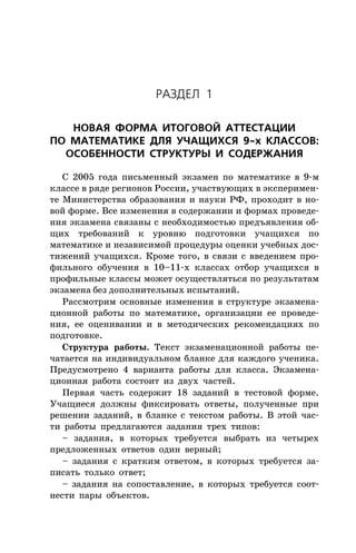 ÐÀÇÄÅË 1
ÍÎÂÀß ÔÎÐÌÀ ÈÒÎÃÎÂÎÉ ÀÒÒÅÑÒÀÖÈÈ
ÏÎ ÌÀÒÅÌÀÒÈÊÅ ÄËß Ó×ÀÙÈÕÑß 9-õ ÊËÀÑÑÎÂ:
ÎÑÎÁÅÍÍÎÑÒÈ ÑÒÐÓÊÒÓÐÛ È ÑÎÄÅÐÆÀÍÈß
Ñ 2005 ãîäà ïèñüìåííûé ýêçàìåí ïî ìàòåìàòèêå â 9-ì
êëàññå â ðÿäå ðåãèîíîâ Ðîññèè, ó÷àñòâóþùèõ â ýêñïåðèìåí-
òå Ìèíèñòåðñòâà îáðàçîâàíèÿ è íàóêè ÐÔ, ïðîõîäèò â íî-
âîé ôîðìå. Âñå èçìåíåíèÿ â ñîäåðæàíèè è ôîðìàõ ïðîâåäå-
íèÿ ýêçàìåíà ñâÿçàíû ñ íåîáõîäèìîñòüþ ïðåäúÿâëåíèÿ îá-
ùèõ òðåáîâàíèé ê óðîâíþ ïîäãîòîâêè ó÷àùèõñÿ ïî
ìàòåìàòèêå è íåçàâèñèìîé ïðîöåäóðû îöåíêè ó÷åáíûõ äîñ-
òèæåíèé ó÷àùèõñÿ. Êðîìå òîãî, â ñâÿçè ñ ââåäåíèåì ïðî-
ôèëüíîãî îáó÷åíèÿ â 10–11-õ êëàññàõ îòáîð ó÷àùèõñÿ â
ïðîôèëüíûå êëàññû ìîæåò îñóùåñòâëÿòüñÿ ïî ðåçóëüòàòàì
ýêçàìåíà áåç äîïîëíèòåëüíûõ èñïûòàíèé.
Ðàññìîòðèì îñíîâíûå èçìåíåíèÿ â ñòðóêòóðå ýêçàìåíà-
öèîííîé ðàáîòû ïî ìàòåìàòèêå, îðãàíèçàöèè åå ïðîâåäå-
íèÿ, åå îöåíèâàíèè è â ìåòîäè÷åñêèõ ðåêîìåíäàöèÿõ ïî
ïîäãîòîâêå.
Ñòðóêòóðà ðàáîòû. Òåêñò ýêçàìåíàöèîííîé ðàáîòû ïå-
÷àòàåòñÿ íà èíäèâèäóàëüíîì áëàíêå äëÿ êàæäîãî ó÷åíèêà.
Ïðåäóñìîòðåíî 4 âàðèàíòà ðàáîòû äëÿ êëàññà. Ýêçàìåíà-
öèîííàÿ ðàáîòà ñîñòîèò èç äâóõ ÷àñòåé.
Ïåðâàÿ ÷àñòü ñîäåðæèò 18 çàäàíèé â òåñòîâîé ôîðìå.
Ó÷àùèåñÿ äîëæíû ôèêñèðîâàòü îòâåòû, ïîëó÷åííûå ïðè
ðåøåíèè çàäàíèé, â áëàíêå ñ òåêñòîì ðàáîòû. Â ýòîé ÷àñ-
òè ðàáîòû ïðåäëàãàþòñÿ çàäàíèÿ òðåõ òèïîâ:
– çàäàíèÿ, â êîòîðûõ òðåáóåòñÿ âûáðàòü èç ÷åòûðåõ
ïðåäëîæåííûõ îòâåòîâ îäèí âåðíûé;
– çàäàíèÿ ñ êðàòêèì îòâåòîì, â êîòîðûõ òðåáóåòñÿ çà-
ïèñàòü òîëüêî îòâåò;
– çàäàíèÿ íà ñîïîñòàâëåíèå, â êîòîðûõ òðåáóåòñÿ ñîîò-
íåñòè ïàðû îáúåêòîâ.
 