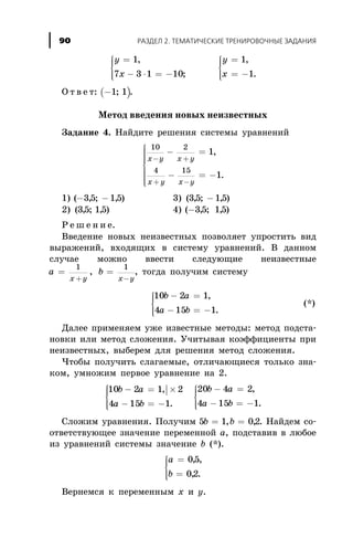 y
x
y
x
=
- × = -
ì
í
ïï
îïï
=
= -
ì
í
ïï
îïï
1
7 3 1 10
1
1
,
;
,
.
Î ò â å ò: ( )-1 1; .
Ìåòîä ââåäåíèÿ íîâûõ íåèçâåñòíûõ
Çàäàíèå 4. Íàéäèòå ðåøåíèÿ ñèñòåìû óðàâíåíèé
10 2
4 15
1
1
x y x y
x y x y
- +
+ -
- =
- = -
ì
í
ïïïï
î
ïïïï
,
.
1) ( , ; , )- -35 15 3) ( , ; , )35 15-
2) ( , ; , )35 15 4) ( , ; , )-35 15
Ð å ø å í è å.
Ââåäåíèå íîâûõ íåèçâåñòíûõ ïîçâîëÿåò óïðîñòèòü âèä
âûðàæåíèé, âõîäÿùèõ â ñèñòåìó óðàâíåíèé. Â äàííîì
ñëó÷àå ìîæíî ââåñòè ñëåäóþùèå íåèçâåñòíûå
a b
x y x y
= =
+ -
1 1
, , òîãäà ïîëó÷èì ñèñòåìó
10 2 1
4 15 1
b a
a b
- =
- = -
ì
í
ïï
îïï
,
.
(*)
Äàëåå ïðèìåíÿåì óæå èçâåñòíûå ìåòîäû: ìåòîä ïîäñòà-
íîâêè èëè ìåòîä ñëîæåíèÿ. Ó÷èòûâàÿ êîýôôèöèåíòû ïðè
íåèçâåñòíûõ, âûáåðåì äëÿ ðåøåíèÿ ìåòîä ñëîæåíèÿ.
×òîáû ïîëó÷èòü ñëàãàåìûå, îòëè÷àþùèåñÿ òîëüêî çíà-
êîì, óìíîæèì ïåðâîå óðàâíåíèå íà 2.
|10 2 1 2
4 15 1
20 4 2
4 15 1
b a
a b
b a
a b
- = ´
- = -
ì
í
ïï
îïï
- =
- = -
ì
í
ï,
.
,
.
ï
îïï
Ñëîæèì óðàâíåíèÿ. Ïîëó÷èì 5 1 02b b= =, , . Íàéäåì ñî-
îòâåòñòâóþùåå çíà÷åíèå ïåðåìåííîé à, ïîäñòàâèâ â ëþáîå
èç óðàâíåíèé ñèñòåìû çíà÷åíèå b (*).
a
b
=
=
ì
í
ïï
îïï
05
02
, ,
, .
Âåðíåìñÿ ê ïåðåìåííûì õ è ó.
ÐÀÇÄÅË 2. ÒÅÌÀÒÈ×ÅÑÊÈÅ ÒÐÅÍÈÐÎÂÎ×ÍÛÅ ÇÀÄÀÍÈß90
 