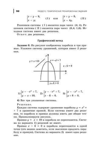 x y
x y
+ =
=
ì
í
ïï
îïï
8,
;
( I ) èëè
x y
x y
+ =
=
ì
í
ïï
îïï
8
4
,
.
( II )
Ðåøåíèåì ñèñòåìû ( I ) ÿâëÿåòñÿ ïàðà ÷èñåë (4; 4). Ðå-
øåíèåì ñèñòåìû ( II ) ÿâëÿåòñÿ ïàðà ÷èñåë (6,4; 1,6). Èñ-
õîäíàÿ ñèñòåìà èìååò äâà ðåøåíèÿ.
Î ò â å ò: äâà ðåøåíèÿ.
Ãðàôè÷åñêèé ìåòîä
Çàäàíèå 6. Íà ðèñóíêå èçîáðàæåíû ïàðàáîëà è òðè ïðÿ-
ìûå. Óêàæèòå ñèñòåìó óðàâíåíèé, êîòîðàÿ èìååò 2 ðåøå-
íèÿ.
1)
y x
y x
= - +
= +
ì
í
ïï
îïï
2
7
10
,
.
2)
y x
x
= - +
- =
ì
í
ïï
îïï
2
7
6 0
,
.
3)
y x
y
= - +
+ =
ì
í
ïï
îïï
2
7
8 0
,
.
4) Âñå òðè óêàçàííûå ñèñòåìû.
Ð å ø å í è å.
Êàæäàÿ ñèñòåìà ñîäåðæèò óðàâíåíèå ïàðàáîëû y = x2
+
+ 7 è óðàâíåíèå ïðÿìîé. Åñëè ñèñòåìà èìååò äâà ðåøå-
íèÿ, òî ïàðàáîëà è ïðÿìàÿ äîëæíû èìåòü äâå îáùèå òî÷-
êè. Ïðîàíàëèçèðóåì ðèñóíîê.
Ïðÿìàÿ y = x + 10 è ïàðàáîëà íå ïåðåñåêàþòñÿ. Ñèñòå-
ìà èç âàðèàíòà 1) ðåøåíèé íå èìååò.
Ïðÿìàÿ õ - 6 = 0 è ïàðàáîëà ïåðåñåêàþòñÿ â îäíîé
òî÷êå (ýòî ìîæíî çàìåòèòü, åñëè ìûñëåííî ïðîäëèòü ïàðà-
áîëó è ïðÿìóþ). Ñèñòåìà èç âàðèàíòà 2) èìååò îäíî ðåøå-
íèå.
ÐÀÇÄÅË 2. ÒÅÌÀÒÈ×ÅÑÊÈÅ ÒÐÅÍÈÐÎÂÎ×ÍÛÅ ÇÀÄÀÍÈß92
 