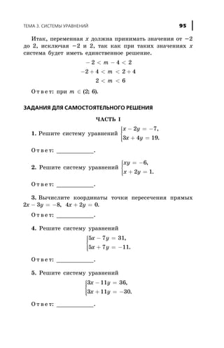 Èòàê, ïåðåìåííàÿ õ äîëæíà ïðèíèìàòü çíà÷åíèÿ îò -2
äî 2, èñêëþ÷àÿ -2 è 2, òàê êàê ïðè òàêèõ çíà÷åíèÿõ õ
ñèñòåìà áóäåò èìåòü åäèíñòâåííîå ðåøåíèå.
- < - <
- + < < +
< <
2 4 2
2 4 2 4
2 6
m
m
m
Î ò â å ò: ïðè m Î ( ; )2 6 .
ÇÀÄÀÍÈß ÄËß ÑÀÌÎÑÒÎßÒÅËÜÍÎÃÎ ÐÅØÅÍÈß
×ÀÑÒÜ I
1. Ðåøèòå ñèñòåìó óðàâíåíèé
x y
x y
- = -
+ =
ì
í
ïï
îïï
2 7
3 4 19
,
.
Î ò â å ò: ___________.
2. Ðåøèòå ñèñòåìó óðàâíåíèé
xy
x y
= -
+ =
ì
í
ïï
îïï
6
2 1
,
.
Î ò â å ò: ___________.
3. Âû÷èñëèòå êîîðäèíàòû òî÷êè ïåðåñå÷åíèÿ ïðÿìûõ
2 3 8 4 2 0x y x y- = - + =, .
Î ò â å ò: ___________.
4. Ðåøèòå ñèñòåìó óðàâíåíèé
5 7 31
5 7 11
x y
x y
- =
+ = -
ì
í
ïï
îïï
,
.
Î ò â å ò: ___________.
5. Ðåøèòå ñèñòåìó óðàâíåíèé
3 11 36
3 11 30
x y
x y
- =
+ = -
ì
í
ïï
îïï
,
.
Î ò â å ò: ___________.
ÒÅÌÀ 3. ÑÈÑÒÅÌÛ ÓÐÀÂÍÅÍÈÉ 95
 