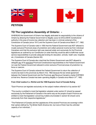 PETITION

TO The Legislative Assembly of Ontario: -
WHEREAS the Government of Ontario has illegally abdicated its responsibility to the citizens of
Ontario by allowing the Federal Government to illegally usurp its EXCLUSIVE Constitutional
authority in the area of income tax collection and has been in criminal contempt of the
Constitution of Canada (since 1917) and the Supreme Court of Canada since March 31st, 1962.
The Supreme Court of Canada ruled in 1950 that the Federal Government was NOT allowed to
invade exclusive Provincial areas of jurisdiction and collect personal income tax from individual
Canadians and that this exclusive right was reserved solely and exclusively for the Provincial
legislatures as outlined by our Constitution (in order that they would be able to fulfill their social
service responsibilities to provide adequate funding for education, schools, heath care, hospitals
etc.) Constitution of Canada (Section 92)
The Supreme Court of Canada also ruled that the Ontario Government was NOT allowed to
delegate any of its exclusive Provincial Constitutional responsibilities to the Federal Government
nor was the Federal Government allowed to enter exclusive Provincial areas of jurisdiction by
force or coercion.
The Supreme Court of Canada ordered the Federal Government to return the collection of
income tax back to the provinces by March 31st, 1962 because the tax rental agreement
between the Federal Government and the Provinces and Revenue Canada’s charter EXPIRED
at that time. Revenue Canada has been operating illegally in Canada since March 31st, 1962.

From Chief Justice C.J. Rinfret and the 1950 Supreme Court of Canada Ruling

"Each Province can legislate exclusively on the subject matters referred to it by section 92."

"The country is entitled to insist that legislation adopted under section 91 should be passed
exclusively by the Parliament of Canada in the same way as the people of each Province are
entitled to insist that legislation concerning matters enumerated in section 92 should come
exclusively from their respective legislatures."

"The Parliament of Canada and the Legislatures of the several Provinces are sovereign within
their sphere defined by The British North America Act, but none of them has the unlimited
capacity of an individual..."




Page 1 of 7
 