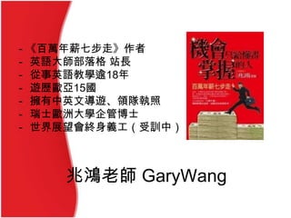 兆鴻老師 GaryWang
- 《百萬年薪七步走》作者
- 英語大師部落格 站長
- 從事英語教學逾18年
- 遊歷歐亞15國
- 擁有中英文導遊、領隊執照
- 瑞士歐洲大學企管博士
- 世界展望會終身義工（受訓中）
 