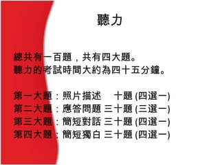 聽力
總共有一百題，共有四大題。
聽力的考試時間大約為四十五分鐘。
第一大題：照片描述 十題 (四選一)
第二大題：應答問題 三十題 (三選一)
第三大題：簡短對話 三十題 (四選一)
第四大題：簡短獨白 三十題 (四選一)
 