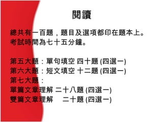 閱讀
總共有一百題，題目及選項都印在題本上。
考試時間為七十五分鐘。
第五大題：單句填空 四十題 (四選一)
第六大題：短文填空 十二題 (四選一)
第七大題：
單篇文章理解 二十八題 (四選一)
雙篇文章理解 二十題 (四選一)
 