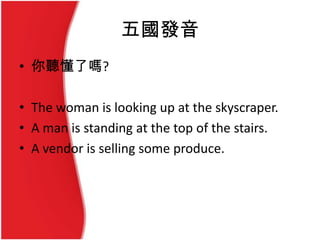 五國發音
• 你聽懂了嗎?
• The woman is looking up at the skyscraper.
• A man is standing at the top of the stairs.
• A vendor is selling some produce.
 