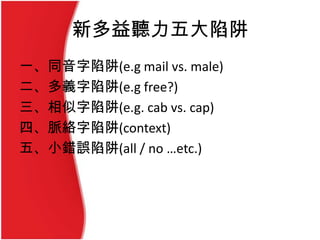 新多益聽力五大陷阱
一、同音字陷阱(e.g mail vs. male)
二、多義字陷阱(e.g free?)
三、相似字陷阱(e.g. cab vs. cap)
四、脈絡字陷阱(context)
五、小錯誤陷阱(all / no …etc.)
 