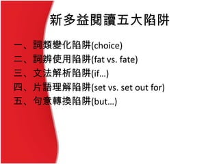 新多益閱讀五大陷阱
一、詞類變化陷阱(choice)
二、詞辨使用陷阱(fat vs. fate)
三、文法解析陷阱(if…)
四、片語理解陷阱(set vs. set out for)
五、句意轉換陷阱(but…)
 
