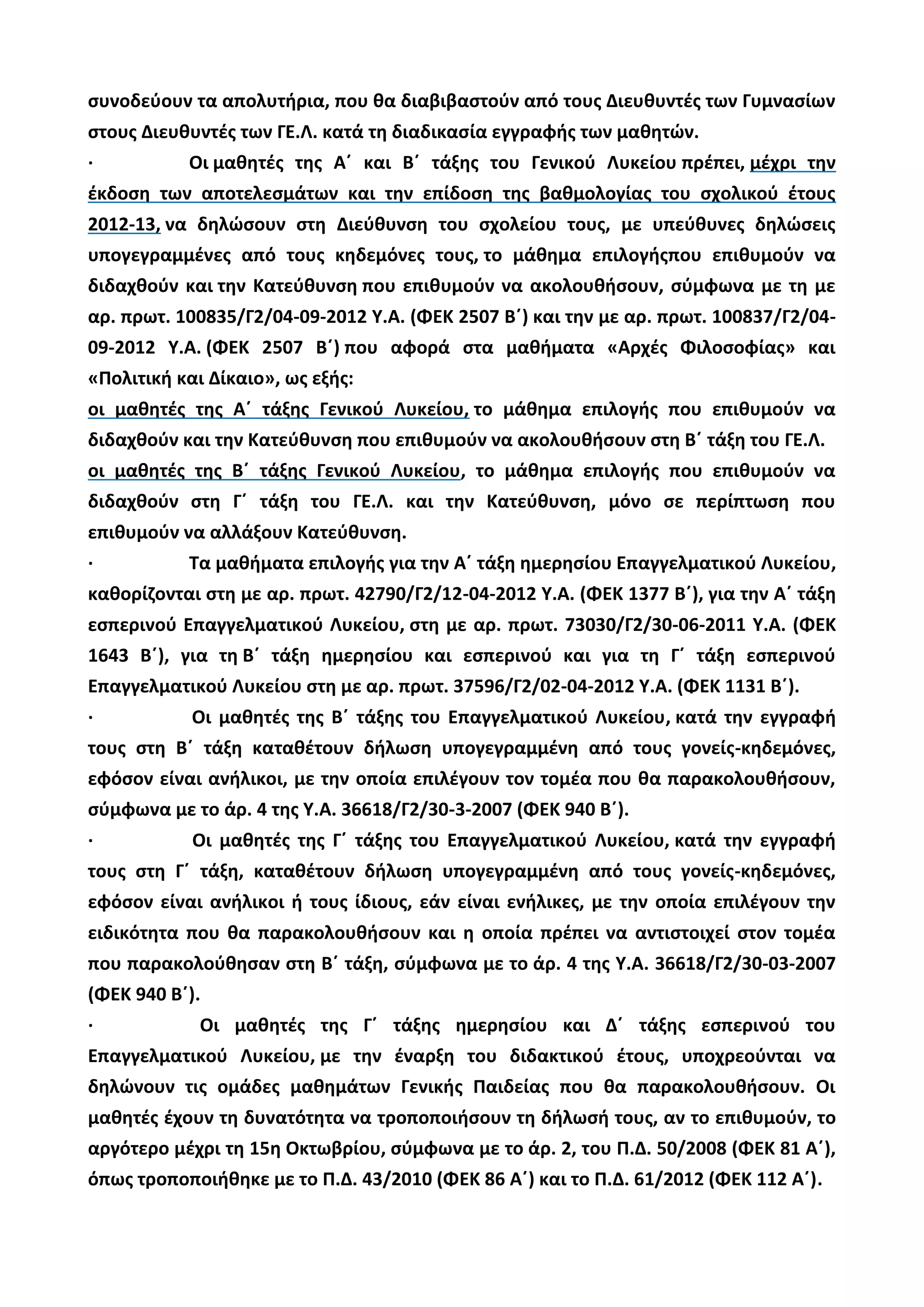 συνοδεύουν τα απολυτήρια, που θα διαβιβαστούν από τους Διευθυντές των Γυμνασίων
στους Διευθυντές των ΓΕ.Λ. κατά τη διαδικασία εγγραφής των μαθητών.
· Οι μαθητές της Α΄ και Β΄ τάξης του Γενικού Λυκείου πρέπει, μέχρι την
έκδοση των αποτελεσμάτων και την επίδοση της βαθμολογίας του σχολικού έτους
2012-13, να δηλώσουν στη Διεύθυνση του σχολείου τους, με υπεύθυνες δηλώσεις
υπογεγραμμένες από τους κηδεμόνες τους, το μάθημα επιλογήςπου επιθυμούν να
διδαχθούν και την Κατεύθυνση που επιθυμούν να ακολουθήσουν, σύμφωνα με τη με
αρ. πρωτ. 100835/Γ2/04-09-2012 Υ.Α. (ΦΕΚ 2507 Β΄) και την με αρ. πρωτ. 100837/Γ2/04-
09-2012 Υ.Α. (ΦΕΚ 2507 Β΄) που αφορά στα μαθήματα «Αρχές Φιλοσοφίας» και
«Πολιτική και Δίκαιο», ως εξής:
οι μαθητές της Α΄ τάξης Γενικού Λυκείου, το μάθημα επιλογής που επιθυμούν να
διδαχθούν και την Κατεύθυνση που επιθυμούν να ακολουθήσουν στη Β΄ τάξη του ΓΕ.Λ.
οι μαθητές της Β΄ τάξης Γενικού Λυκείου, το μάθημα επιλογής που επιθυμούν να
διδαχθούν στη Γ΄ τάξη του ΓΕ.Λ. και την Κατεύθυνση, μόνο σε περίπτωση που
επιθυμούν να αλλάξουν Κατεύθυνση.
· Τα μαθήματα επιλογής για την Α΄ τάξη ημερησίου Επαγγελματικού Λυκείου,
καθορίζονται στη με αρ. πρωτ. 42790/Γ2/12-04-2012 Υ.Α. (ΦΕΚ 1377 Β΄), για την Α΄ τάξη
εσπερινού Επαγγελματικού Λυκείου, στη με αρ. πρωτ. 73030/Γ2/30-06-2011 Υ.Α. (ΦΕΚ
1643 Β΄), για τη Β΄ τάξη ημερησίου και εσπερινού και για τη Γ΄ τάξη εσπερινού
Επαγγελματικού Λυκείου στη με αρ. πρωτ. 37596/Γ2/02-04-2012 Υ.Α. (ΦΕΚ 1131 Β΄).
· Οι μαθητές της Β΄ τάξης του Επαγγελματικού Λυκείου, κατά την εγγραφή
τους στη Β΄ τάξη καταθέτουν δήλωση υπογεγραμμένη από τους γονείς-κηδεμόνες,
εφόσον είναι ανήλικοι, με την οποία επιλέγουν τον τομέα που θα παρακολουθήσουν,
σύμφωνα με το άρ. 4 της Υ.Α. 36618/Γ2/30-3-2007 (ΦΕΚ 940 Β΄).
· Οι μαθητές της Γ΄ τάξης του Επαγγελματικού Λυκείου, κατά την εγγραφή
τους στη Γ΄ τάξη, καταθέτουν δήλωση υπογεγραμμένη από τους γονείς-κηδεμόνες,
εφόσον είναι ανήλικοι ή τους ίδιους, εάν είναι ενήλικες, με την οποία επιλέγουν την
ειδικότητα που θα παρακολουθήσουν και η οποία πρέπει να αντιστοιχεί στον τομέα
που παρακολούθησαν στη Β΄ τάξη, σύμφωνα με το άρ. 4 της Υ.Α. 36618/Γ2/30-03-2007
(ΦΕΚ 940 Β΄).
· Οι μαθητές της Γ΄ τάξης ημερησίου και Δ΄ τάξης εσπερινού του
Επαγγελματικού Λυκείου, με την έναρξη του διδακτικού έτους, υποχρεούνται να
δηλώνουν τις ομάδες μαθημάτων Γενικής Παιδείας που θα παρακολουθήσουν. Οι
μαθητές έχουν τη δυνατότητα να τροποποιήσουν τη δήλωσή τους, αν το επιθυμούν, το
αργότερο μέχρι τη 15η Οκτωβρίου, σύμφωνα με το άρ. 2, του Π.Δ. 50/2008 (ΦΕΚ 81 Α΄),
όπως τροποποιήθηκε με το Π.Δ. 43/2010 (ΦΕΚ 86 Α΄) και το Π.Δ. 61/2012 (ΦΕΚ 112 Α΄).
 