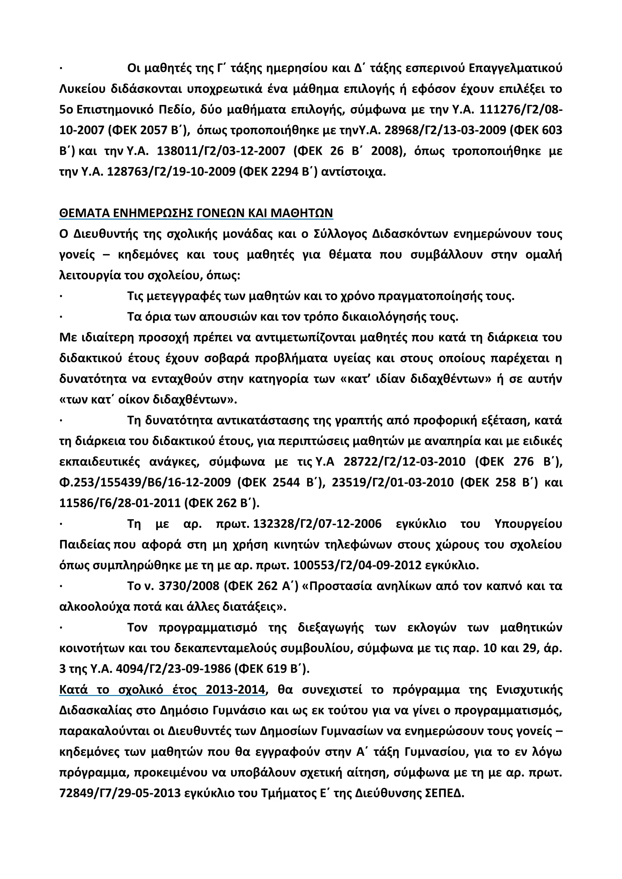 · Οι μαθητές της Γ΄ τάξης ημερησίου και Δ΄ τάξης εσπερινού Επαγγελματικού
Λυκείου διδάσκονται υποχρεωτικά ένα μάθημα επιλογής ή εφόσον έχουν επιλέξει το
5ο Επιστημονικό Πεδίο, δύο μαθήματα επιλογής, σύμφωνα με την Υ.Α. 111276/Γ2/08-
10-2007 (ΦΕΚ 2057 Β΄), όπως τροποποιήθηκε με τηνΥ.Α. 28968/Γ2/13-03-2009 (ΦΕΚ 603
Β΄) και την Υ.Α. 138011/Γ2/03-12-2007 (ΦΕΚ 26 Β΄ 2008), όπως τροποποιήθηκε με
την Υ.Α. 128763/Γ2/19-10-2009 (ΦΕΚ 2294 Β΄) αντίστοιχα.
ΘΕΜΑΤΑ ΕΝΗΜΕΡΩΣΗΣ ΓΟΝΕΩΝ ΚΑΙ ΜΑΘΗΤΩΝ
Ο Διευθυντής της σχολικής μονάδας και ο Σύλλογος Διδασκόντων ενημερώνουν τους
γονείς – κηδεμόνες και τους μαθητές για θέματα που συμβάλλουν στην ομαλή
λειτουργία του σχολείου, όπως:
· Τις μετεγγραφές των μαθητών και το χρόνο πραγματοποίησής τους.
· Τα όρια των απουσιών και τον τρόπο δικαιολόγησής τους.
Με ιδιαίτερη προσοχή πρέπει να αντιμετωπίζονται μαθητές που κατά τη διάρκεια του
διδακτικού έτους έχουν σοβαρά προβλήματα υγείας και στους οποίους παρέχεται η
δυνατότητα να ενταχθούν στην κατηγορία των «κατ’ ιδίαν διδαχθέντων» ή σε αυτήν
«των κατ΄ οίκον διδαχθέντων».
· Τη δυνατότητα αντικατάστασης της γραπτής από προφορική εξέταση, κατά
τη διάρκεια του διδακτικού έτους, για περιπτώσεις μαθητών με αναπηρία και με ειδικές
εκπαιδευτικές ανάγκες, σύμφωνα με τις Υ.Α 28722/Γ2/12-03-2010 (ΦΕΚ 276 Β΄),
Φ.253/155439/Β6/16-12-2009 (ΦΕΚ 2544 Β΄), 23519/Γ2/01-03-2010 (ΦΕΚ 258 Β΄) και
11586/Γ6/28-01-2011 (ΦΕΚ 262 Β΄).
· Τη με αρ. πρωτ. 132328/Γ2/07-12-2006 εγκύκλιο του Υπουργείου
Παιδείας που αφορά στη μη χρήση κινητών τηλεφώνων στους χώρους του σχολείου
όπως συμπληρώθηκε με τη με αρ. πρωτ. 100553/Γ2/04-09-2012 εγκύκλιο.
· Το ν. 3730/2008 (ΦΕΚ 262 Α΄) «Προστασία ανηλίκων από τον καπνό και τα
αλκοολούχα ποτά και άλλες διατάξεις».
· Τον προγραμματισμό της διεξαγωγής των εκλογών των μαθητικών
κοινοτήτων και του δεκαπενταμελούς συμβουλίου, σύμφωνα με τις παρ. 10 και 29, άρ.
3 της Υ.Α. 4094/Γ2/23-09-1986 (ΦΕΚ 619 Β΄).
Κατά το σχολικό έτος 2013-2014, θα συνεχιστεί το πρόγραμμα της Ενισχυτικής
Διδασκαλίας στο Δημόσιο Γυμνάσιο και ως εκ τούτου για να γίνει ο προγραμματισμός,
παρακαλούνται οι Διευθυντές των Δημοσίων Γυμνασίων να ενημερώσουν τους γονείς –
κηδεμόνες των μαθητών που θα εγγραφούν στην Α΄ τάξη Γυμνασίου, για το εν λόγω
πρόγραμμα, προκειμένου να υποβάλουν σχετική αίτηση, σύμφωνα με τη με αρ. πρωτ.
72849/Γ7/29-05-2013 εγκύκλιο του Τμήματος Ε΄ της Διεύθυνσης ΣΕΠΕΔ.
 