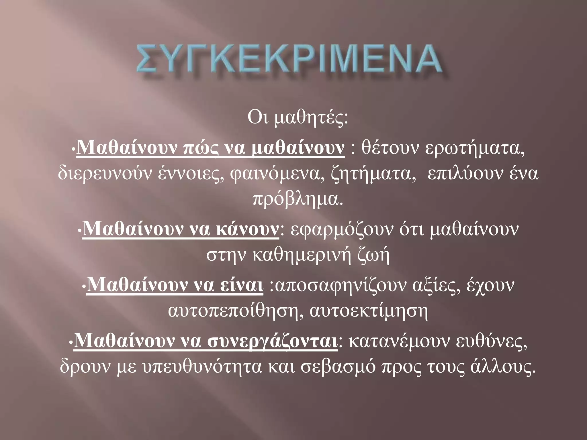 Οη καζεηέο:
•Μαθαίνοσν πώς να μαθαίνοσν : ζέηνπλ εξσηήκαηα,
δηεξεπλνύλ έλλνηεο, θαηλόκελα, δεηήκαηα, επηιύνπλ έλα
πξόβιεκα.
•Μαθαίνοσν να κάνοσν: εθαξκόδνπλ όηη καζαίλνπλ
ζηελ θαζεκεξηλή δσή
•Μαθαίνοσν να είναι :απνζαθελίδνπλ αμίεο, έρνπλ
απηνπεπνίζεζε, απηνεθηίκεζε
•Μαθαίνοσν να σσνεργάζονται: θαηαλέκνπλ επζύλεο,
δξνπλ κε ππεπζπλόηεηα θαη ζεβαζκό πξνο ηνπο άιινπο.
 