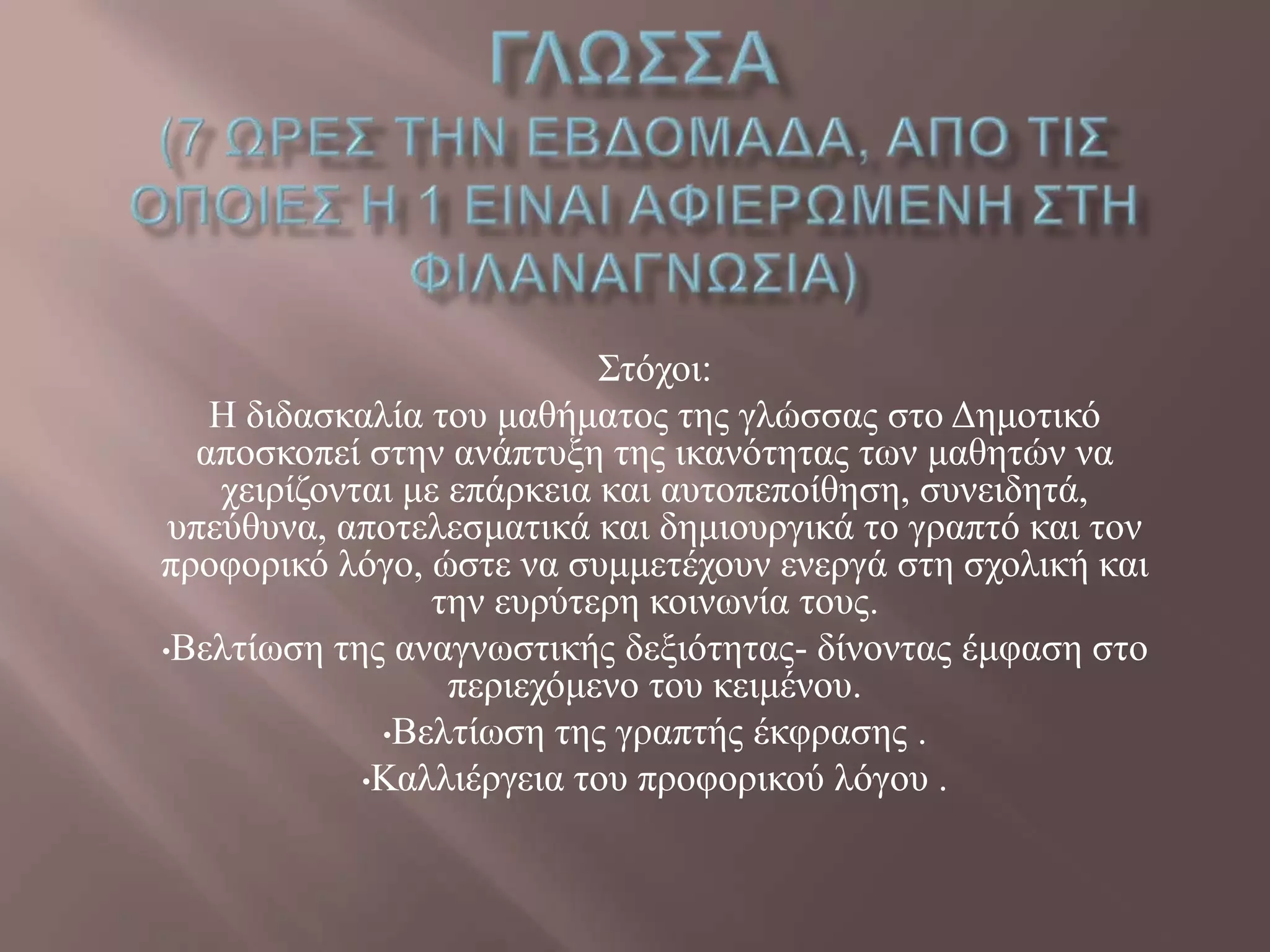 ΢ηόρνη:
Ζ δηδαζθαιία ηνπ καζήκαηνο ηεο γιώζζαο ζην Γεκνηηθό
απνζθνπεί ζηελ αλάπηπμε ηεο ηθαλόηεηαο ησλ καζεηώλ λα
ρεηξίδνληαη κε επάξθεηα θαη απηνπεπνίζεζε, ζπλεηδεηά,
ππεύζπλα, απνηειεζκαηηθά θαη δεκηνπξγηθά ην γξαπηό θαη ηνλ
πξνθνξηθό ιόγν, ώζηε λα ζπκκεηέρνπλ ελεξγά ζηε ζρνιηθή θαη
ηελ επξύηεξε θνηλσλία ηνπο.
•Βειηίσζε ηεο αλαγλσζηηθήο δεμηόηεηαο- δίλνληαο έκθαζε ζην
πεξηερόκελν ηνπ θεηκέλνπ.
•Βειηίσζε ηεο γξαπηήο έθθξαζεο .
•Καιιηέξγεηα ηνπ πξνθνξηθνύ ιόγνπ .
 