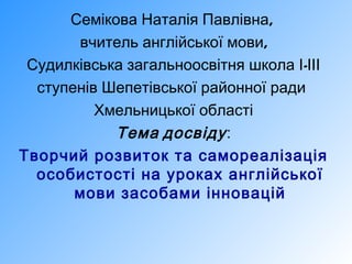 Семікова Наталія Павлівна,
вчитель англійської мови,
Судилківська загальноосвітня школа І-ІІІ
ступенів Шепетівської районної ради
Хмельницької області
Тема досвіду :
Творчий розвиток та самореалізація
особистості на уроках англійської
мови засобами інновацій

 