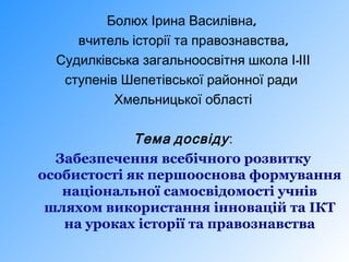 Болюх Ірина Василівна,
вчитель історії та правознавства,
Судилківська загальноосвітня школа І-ІІІ
ступенів Шепетівської районної ради
Хмельницької області

Тема досвіду :
Забезпечення всебічного розвитку
особистості як першооснова формування
національної самосвідомості учнів
шляхом використання інновацій та ІКТ
на уроках історії та правознавства

 