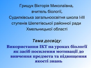 Грищук Вікторія Миколаївна,
вчитель біології,
Судилківська загальноосвітня школа І-ІІІ
ступенів Шепетівської районної ради
Хмельницької області

Тема досвіду :
Використання ІКТ на уроках біології
як засіб посилення мотивації до
вивчення предмета та підвищення
якості знань

 