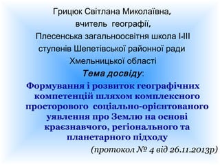 Грицюк Світлана Миколаївна,
вчитель географії,
Плесенська загальноосвітня школа І-ІІІ
ступенів Шепетівської районної ради
Хмельницької області
Тема досвіду :
Формування і розвиток географічних
компетенцій шляхом комплексного
просторового соціально-орієнтованого
уявлення про Землю на основі
краєзнавчого, регіонального та
планетарного підходу
(протокол № 4 від 26.11.2013р)

 