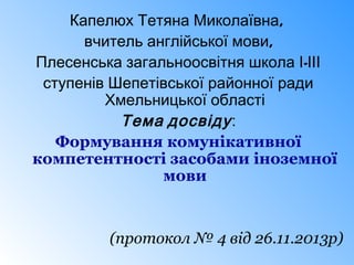 Капелюх Тетяна Миколаївна,
вчитель англійської мови,
Плесенська загальноосвітня школа І-ІІІ
ступенів Шепетівської районної ради
Хмельницької області
Тема досвіду :
Формування комунікативної
компетентності засобами іноземної
мови

(протокол № 4 від 26.11.2013р)

 